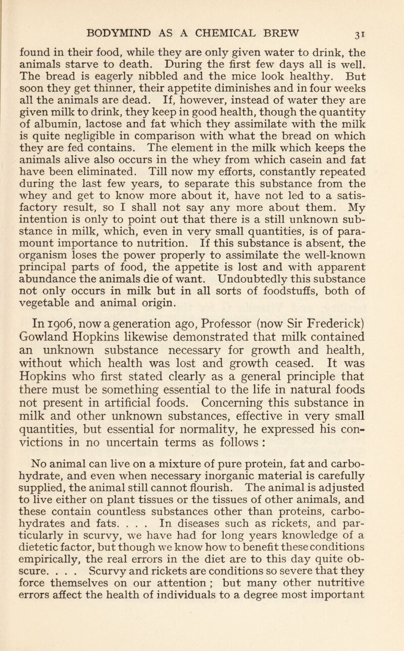 found in their food, while they are only given water to drink, the animals starve to death. During the first few days all is well. The bread is eagerly nibbled and the mice look healthy. But soon they get thinner, their appetite diminishes and in four weeks all the animals are dead. If, however, instead of water they are given milk to drink, they keep in good health, though the quantity of albumin, lactose and fat which they assimilate with the milk is quite negligible in comparison with what the bread on which they are fed contains. The element in the milk which keeps the animals alive also occurs in the whey from which casein and fat have been eliminated. Till now my efforts, constantly repeated during the last few years, to separate this substance from the whey and get to know more about it, have not led to a satis- factory result, so I shall not say any more about them. My intention is only to point out that there is a still unknown sub- stance in milk, which, even in very small quantities, is of para- mount importance to nutrition. If this substance is absent, the organism loses the power properly to assimilate the well-known principal parts of food, the appetite is lost and with apparent abundance the animals die of want. Undoubtedly this substance not only occurs in milk but in all sorts of foodstuffs, both of vegetable and animal origin. In 1906, now a generation ago, Professor (now Sir Frederick) Gowland Hopkins likewise demonstrated that milk contained an unknown substance necessary for growth and health, without which health was lost and growth ceased. It was Hopkins who first stated clearly as a general principle that there must be something essential to the life in natural foods not present in artificial foods. Concerning this substance in milk and other unknown substances, effective in very small quantities, but essential for normality, he expressed his con- victions in no uncertain terms as follows : No animal can live on a mixture of pure protein, fat and carbo- hydrate, and even when necessary inorganic material is carefully supplied, the animal still cannot flourish. The animal is adjusted to live either on plant tissues or the tissues of other animals, and these contain countless substances other than proteins, carbo- hydrates and fats. ... In diseases such as rickets, and par- ticularly in scurvy, we have had for long years knowledge of a dietetic factor, but though we know how to benefit these conditions empirically, the real errors in the diet are to this day quite ob- scure. . . . Scurvy and rickets are conditions so severe that they force themselves on our attention ; but many other nutritive errors affect the health of individuals to a degree most important