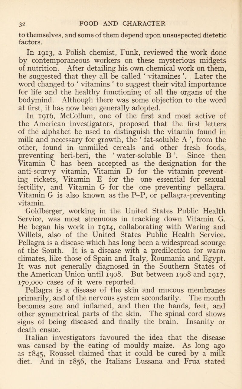 to themselves, and some of them depend upon unsuspected dietetic factors. In 1913, a Polish chemist, Funk, reviewed the work done by contemporaneous workers on these mysterious midgets of nutrition. After detailing his own chemical work on them, he suggested that they all be called ‘ vitamines \ Later the word changed to ‘ vitamins ’ to suggest their vital importance for life and the healthy functioning of all the organs of the bodymind. Although there was some objection to the word at first, it has now been generally adopted. In 1916, McCollum, one of the first and most active of the American investigators, proposed that the first letters of the alphabet be used to distinguish the vitamin found in milk and necessary for growth, the ‘ fat-soluble A ’, from the other, found in unmilled cereals and other fresh foods, preventing beri-beri, the ‘ water-soluble B \ Since then Vitamin C has been accepted as the designation for the anti-scurvy vitamin, Vitamin D for the vitamin prevent- ing rickets, Vitamin E for the one essential for sexual fertility, and Vitamin G for the one preventing pellagra. Vitamin G is also known as the P-P, or pellagra-preventing vitamin. Goldberger, working in the United States Public Health Service, was most strenuous in tracking down Vitamin G. He began his work in 1914, collaborating with Waring and Willets, also of the United States Public Health Service. Pellagra is a disease which has long been a widespread scourge of the South. It is a disease with a predilection for warm climates, like those of Spain and Italy, Roumania and Egypt. It was not generally diagnosed in the Southern States of the American Union until 1908. But between 1908 and 1917, 170,000 cases of it were reported. Pellagra is a disease of the skin and mucous membranes primarily, and of the nervous system secondarily. The mouth becomes sore and inflamed, and then the hands, feet, and other symmetrical parts of the skin. The spinal cord shows signs of being diseased and finally the brain. Insanity or death ensue. Italian investigators favoured the idea that the disease was caused by the eating of mouldy maize. As long ago as 1845, Roussel claimed that it could be cured by a milk diet. And in 1856, the Italians Lussana and Frua stated