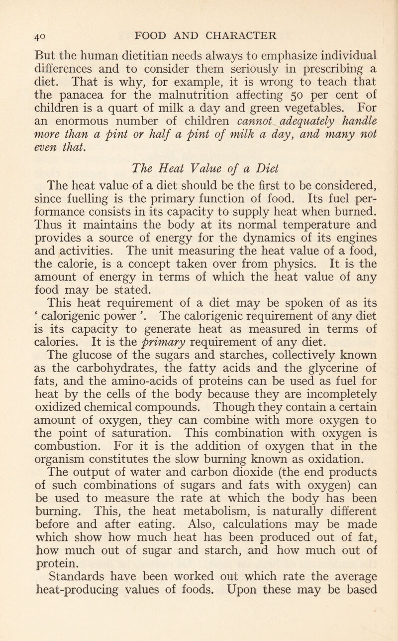 But the human dietitian needs always to emphasize individual differences and to consider them seriously in prescribing a diet. That is why, for example, it is wrong to teach that the panacea for the malnutrition affecting 50 per cent of children is a quart of milk a day and green vegetables. For an enormous number of children cannot adequately handle more than a pint or half a pint of milk a day, and many not even that. The Heat Value of a Diet The heat value of a diet should be the first to be considered, since fuelling is the primary function of food. Its fuel per- formance consists in its capacity to supply heat when burned. Thus it maintains the body at its normal temperature and provides a source of energy for the dynamics of its engines and activities. The unit measuring the heat value of a food, the calorie, is a concept taken over from physics. It is the amount of energy in terms of which the heat value of any food may be stated. This heat requirement of a diet may be spoken of as its ‘ calorigenic power \ The calorigenic requirement of any diet is its capacity to generate heat as measured in terms of calories. It is the primary requirement of any diet. The glucose of the sugars and starches, collectively known as the carbohydrates, the fatty acids and the glycerine of fats, and the amino-acids of proteins can be used as fuel for heat by the cells of the body because they are incompletely oxidized chemical compounds. Though they contain a certain amount of oxygen, they can combine with more oxygen to the point of saturation. This combination with oxygen is combustion. For it is the addition of oxygen that in the organism constitutes the slow burning known as oxidation. The output of water and carbon dioxide (the end products of such combinations of sugars and fats with oxygen) can be used to measure the rate at which the body has been burning. This, the heat metabolism, is naturally different before and after eating. Also, calculations may be made which show how much heat has been produced out of fat, how much out of sugar and starch, and how much out of protein. Standards have been worked out which rate the average heat-producing values of foods. Upon these may be based