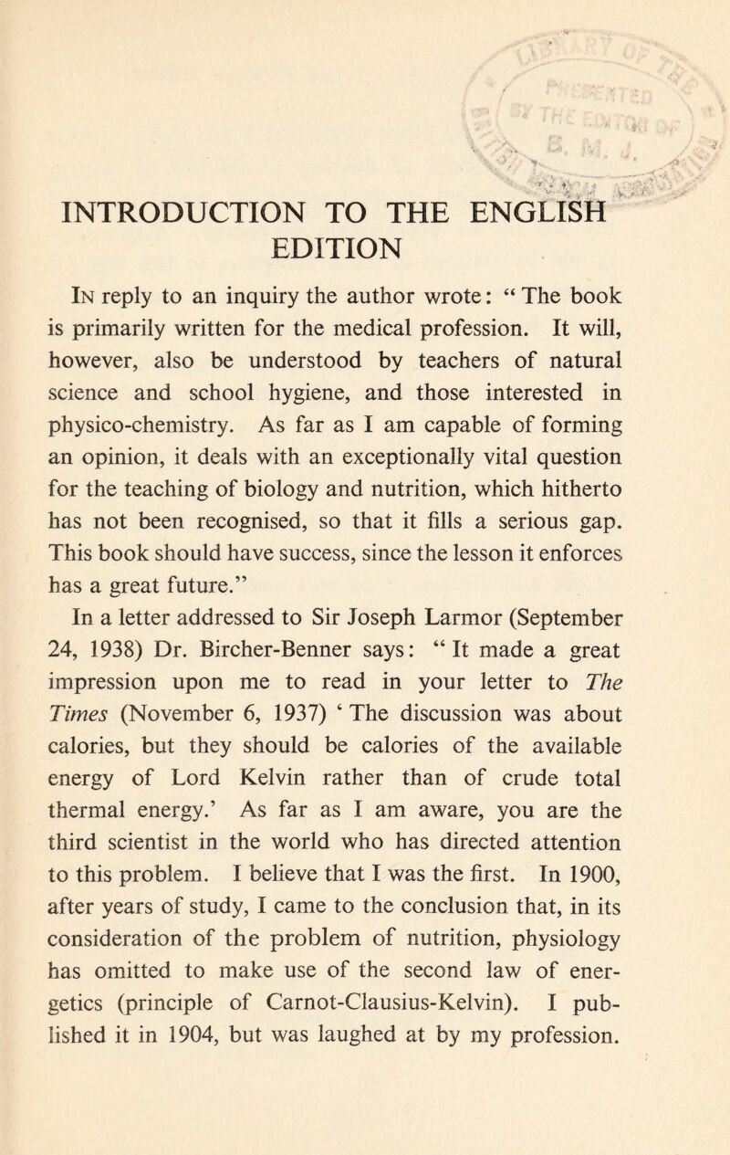 INTRODUCTION TO THE ENGLISH EDITION In reply to an inquiry the author wrote: “ The book is primarily written for the medical profession. It will, however, also be understood by teachers of natural science and school hygiene, and those interested in physico-chemistry. As far as I am capable of forming an opinion, it deals with an exceptionally vital question for the teaching of biology and nutrition, which hitherto has not been recognised, so that it fills a serious gap. This book should have success, since the lesson it enforces has a great future.” In a letter addressed to Sir Joseph Larmor (September 24, 1938) Dr. Bircher-Benner says: “It made a great impression upon me to read in your letter to The Times (November 6, 1937) 4 The discussion was about calories, but they should be calories of the available energy of Lord Kelvin rather than of crude total thermal energy.’ As far as I am aware, you are the third scientist in the world who has directed attention to this problem. I believe that I was the first. In 1900, after years of study, I came to the conclusion that, in its consideration of the problem of nutrition, physiology has omitted to make use of the second law of ener- getics (principle of Carnot-Clausius-Kelvin). I pub- lished it in 1904, but was laughed at by my profession.