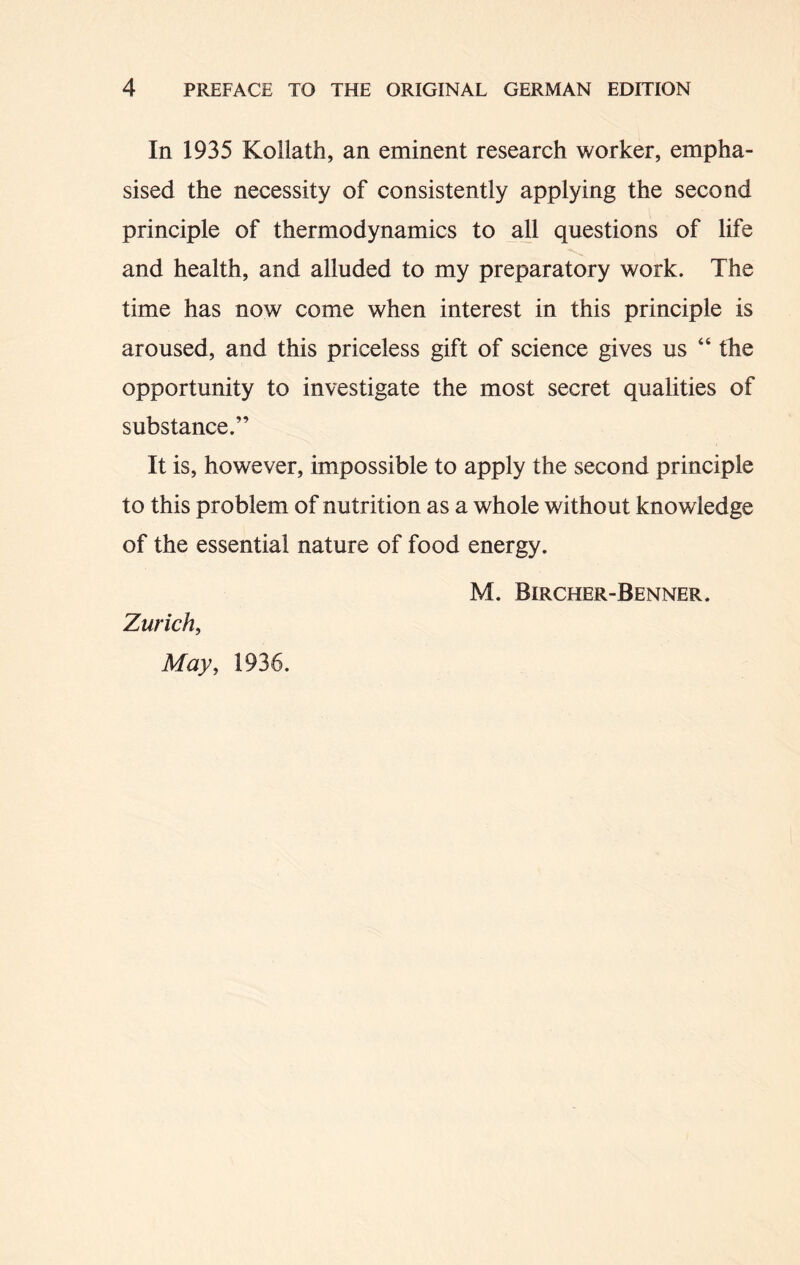 In 1935 Kollath, an eminent research worker, empha- sised the necessity of consistently applying the second principle of thermodynamics to all questions of life and health, and alluded to my preparatory work. The time has now come when interest in this principle is aroused, and this priceless gift of science gives us “ the opportunity to investigate the most secret qualities of substance.” It is, however, impossible to apply the second principle to this problem of nutrition as a whole without knowledge of the essential nature of food energy. M. Bircher-Benner. Zurich, May, 1936.