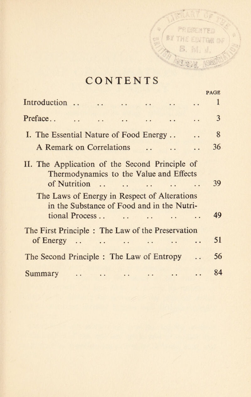 CONTENTS PAGE Introduction .. .. .. .. .. .. 1 Preface 3 I. The Essential Nature of Food Energy .. .. 8 A Remark on Correlations .. .. .. 36 II. The Application of the Second Principle of Thermodynamics to the Value and Effects of Nutrition .. .. .. .. .. 39 The Laws of Energy in Respect of Alterations in the Substance of Food and in the Nutri- tional Process .. .. .. .. .. 49 The First Principle : The Law of the Preservation of Energy .. .. .. .. .. .. 51 The Second Principle : The Law of Entropy .. 56 Summary .. .. .. .. .. .. 84