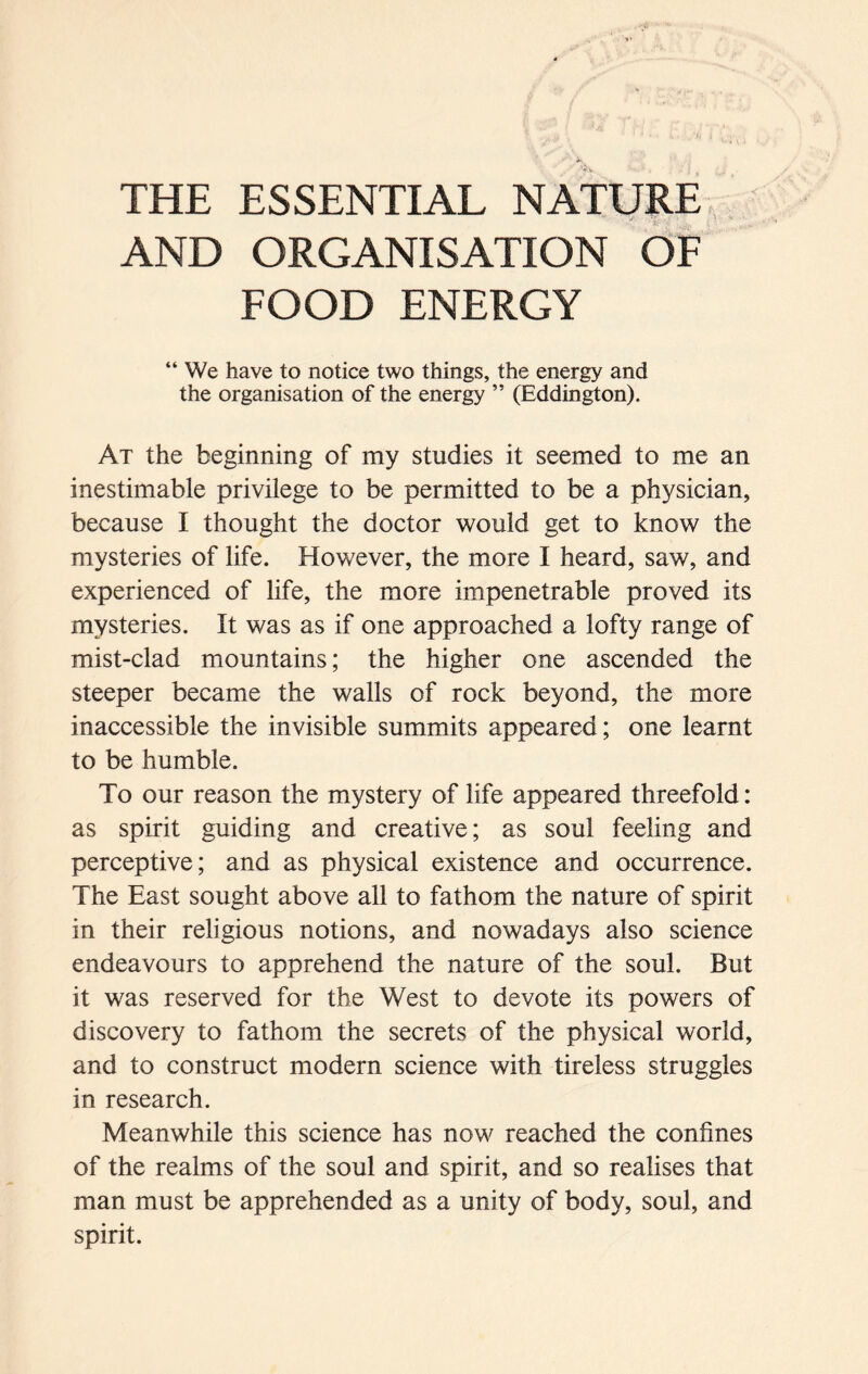 THE ESSENTIAL NATURE AND ORGANISATION OF FOOD ENERGY “ We have to notice two things, the energy and the organisation of the energy ” (Eddington). At the beginning of my studies it seemed to me an inestimable privilege to be permitted to be a physician, because I thought the doctor would get to know the mysteries of life. However, the more I heard, saw, and experienced of life, the more impenetrable proved its mysteries. It was as if one approached a lofty range of mist-clad mountains; the higher one ascended the steeper became the walls of rock beyond, the more inaccessible the invisible summits appeared; one learnt to be humble. To our reason the mystery of life appeared threefold: as spirit guiding and creative; as soul feeling and perceptive; and as physical existence and occurrence. The East sought above all to fathom the nature of spirit in their religious notions, and nowadays also science endeavours to apprehend the nature of the soul. But it was reserved for the West to devote its powers of discovery to fathom the secrets of the physical world, and to construct modern science with tireless struggles in research. Meanwhile this science has now reached the confines of the realms of the soul and spirit, and so realises that man must be apprehended as a unity of body, soul, and spirit.