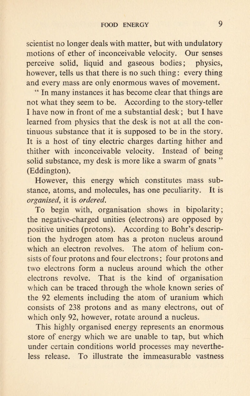 scientist no longer deals with matter, but with undulatory motions of ether of inconceivable velocity. Our senses perceive solid, liquid and gaseous bodies; physics, however, tells us that there is no such thing: every thing and every mass are only enormous waves of movement. “ In many instances it has become clear that things are not what they seem to be. According to the story-teller I have now in front of me a substantial desk; but I have learned from physics that the desk is not at all the con- tinuous substance that it is supposed to be in the story. It is a host of tiny electric charges darting hither and thither with inconceivable velocity. Instead of being solid substance, my desk is more like a swarm of gnats ” (Eddington). However, this energy which constitutes mass sub- stance, atoms, and molecules, has one peculiarity. It is organised, it is ordered. To begin with, organisation shows in bipolarity; the negative-charged unities (electrons) are opposed by positive unities (protons). According to Bohr’s descrip- tion the hydrogen atom has a proton nucleus around which an electron revolves. The atom of helium con- sists of four protons and four electrons; four protons and two electrons form a nucleus around which the other electrons revolve. That is the kind of organisation which can be traced through the whole known series of the 92 elements including the atom of uranium which consists of 238 protons and as many electrons, out of which only 92, however, rotate around a nucleus. This highly organised energy represents an enormous store of energy which we are unable to tap, but which under certain conditions world processes may neverthe- less release. To illustrate the immeasurable vastness