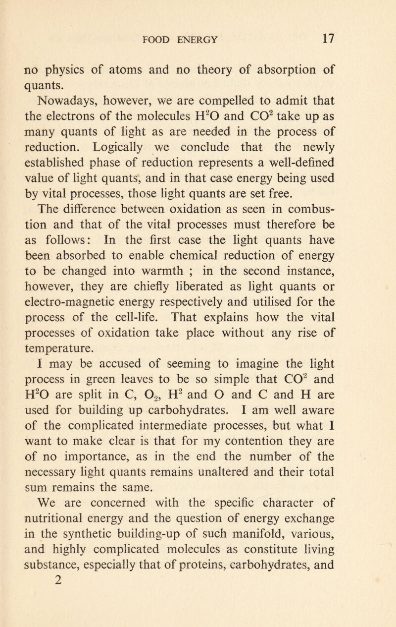 no physics of atoms and no theory of absorption of quants. Nowadays, however, we are compelled to admit that the electrons of the molecules H20 and CO2 take up as many quants of light as are needed in the process of reduction. Logically we conclude that the newly established phase of reduction represents a well-defined value of light quants, and in that case energy being used by vital processes, those light quants are set free. The difference between oxidation as seen in combus- tion and that of the vital processes must therefore be as follows: In the first case the light quants have been absorbed to enable chemical reduction of energy to be changed into warmth ; in the second instance, however, they are chiefly liberated as light quants or electro-magnetic energy respectively and utilised for the process of the cell-life. That explains how the vital processes of oxidation take place without any rise of temperature. I may be accused of seeming to imagine the light process in green leaves to be so simple that CO2 and H20 are split in C, 02, H2 and O and C and H are used for building up carbohydrates. I am well aware of the complicated intermediate processes, but what I want to make clear is that for my contention they are of no importance, as in the end the number of the necessary light quants remains unaltered and their total sum remains the same. We are concerned with the specific character of nutritional energy and the question of energy exchange in the synthetic building-up of such manifold, various, and highly complicated molecules as constitute living substance, especially that of proteins, carbohydrates, and 2