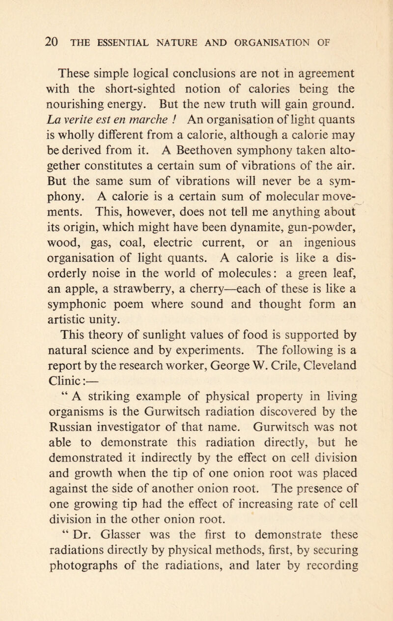 These simple logical conclusions are not in agreement with the short-sighted notion of calories being the nourishing energy. But the new truth will gain ground. La verite est en mar ehe ! An organisation of light quants is wholly different from a calorie, although a calorie may be derived from it. A Beethoven symphony taken alto- gether constitutes a certain sum of vibrations of the air. But the same sum of vibrations will never be a sym- phony. A calorie is a certain sum of molecular move- ments. This, however, does not tell me anything about its origin, which might have been dynamite, gun-powder, wood, gas, coal, electric current, or an ingenious organisation of light quants. A calorie is like a dis- orderly noise in the world of molecules: a green leaf, an apple, a strawberry, a cherry—each of these is like a symphonic poem where sound and thought form an artistic unity. This theory of sunlight values of food is supported by natural science and by experiments. The following is a report by the research worker, George W. Crile, Cleveland Clinic:— “ A striking example of physical property in living organisms is the Gurwitsch radiation discovered by the Russian investigator of that name. Gurwitsch was not able to demonstrate this radiation directly, but he demonstrated it indirectly by the effect on cell division and growth when the tip of one onion root was placed against the side of another onion root. The presence of one growing tip had the effect of increasing rate of cell division in the other onion root. “ Dr. Glasser was the first to demonstrate these radiations directly by physical methods, first, by securing photographs of the radiations, and later by recording