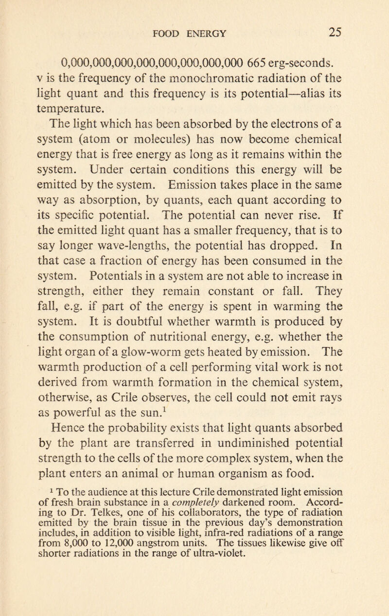 0,000,000,000,000,000,000,000,000 665 erg-seconds, v is the frequency of the monochromatic radiation of the light quant and this frequency is its potential—alias its temperature. The light which has been absorbed by the electrons of a system (atom or molecules) has now become chemical energy that is free energy as long as it remains within the system. Under certain conditions this energy will be emitted by the system. Emission takes place in the same way as absorption, by quants, each quant according to its specific potential. The potential can never rise. If the emitted light quant has a smaller frequency, that is to say longer wave-lengths, the potential has dropped. In that case a fraction of energy has been consumed in the system. Potentials in a system are not able to increase in strength, either they remain constant or fall. They fall, e.g. if part of the energy is spent in warming the system. It is doubtful whether warmth is produced by the consumption of nutritional energy, e.g. whether the light organ of a glow-worm gets heated by emission. The warmth production of a cell performing vital work is not derived from warmth formation in the chemical system, otherwise, as Crile observes, the cell could not emit rays as powerful as the sun.1 Hence the probability exists that light quants absorbed by the plant are transferred in undiminished potential strength to the cells of the more complex system, when the plant enters an animal or human organism as food. 1 To the audience at this lecture Crile demonstrated light emission of fresh brain substance in a completely darkened room. Accord- ing to Dr. Telkes, one of his collaborators, the type of radiation emitted by the brain tissue in the previous day’s demonstration includes, in addition to visible light, infra-red radiations of a range from 8,000 to 12,000 angstrom units. The tissues likewise give off shorter radiations in the range of ultra-violet.