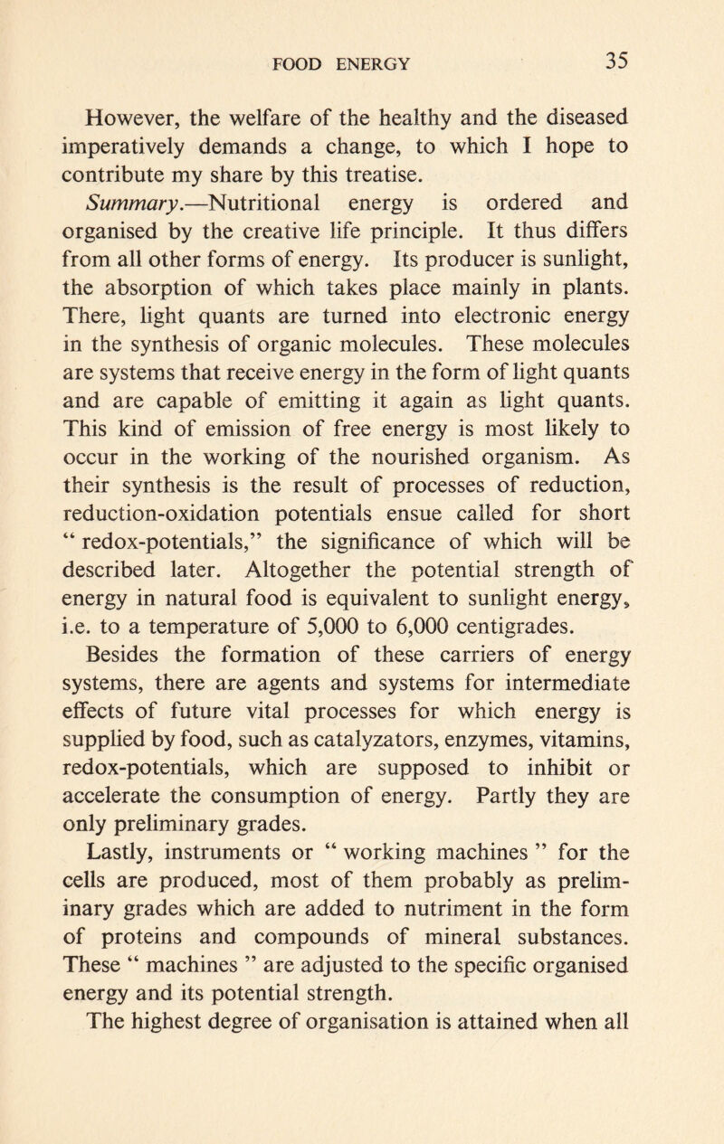 However, the welfare of the healthy and the diseased imperatively demands a change, to which I hope to contribute my share by this treatise. Summary.—Nutritional energy is ordered and organised by the creative life principle. It thus differs from all other forms of energy. Its producer is sunlight, the absorption of which takes place mainly in plants. There, light quants are turned into electronic energy in the synthesis of organic molecules. These molecules are systems that receive energy in the form of light quants and are capable of emitting it again as light quants. This kind of emission of free energy is most likely to occur in the working of the nourished organism. As their synthesis is the result of processes of reduction, reduction-oxidation potentials ensue called for short “ redox-potentials,” the significance of which will be described later. Altogether the potential strength of energy in natural food is equivalent to sunlight energy, i.e. to a temperature of 5,000 to 6,000 centigrades. Besides the formation of these carriers of energy systems, there are agents and systems for intermediate effects of future vital processes for which energy is supplied by food, such as catalyzators, enzymes, vitamins, redox-potentials, which are supposed to inhibit or accelerate the consumption of energy. Partly they are only preliminary grades. Lastly, instruments or “ working machines ” for the cells are produced, most of them probably as prelim- inary grades which are added to nutriment in the form of proteins and compounds of mineral substances. These “ machines ” are adjusted to the specific organised energy and its potential strength. The highest degree of organisation is attained when ail