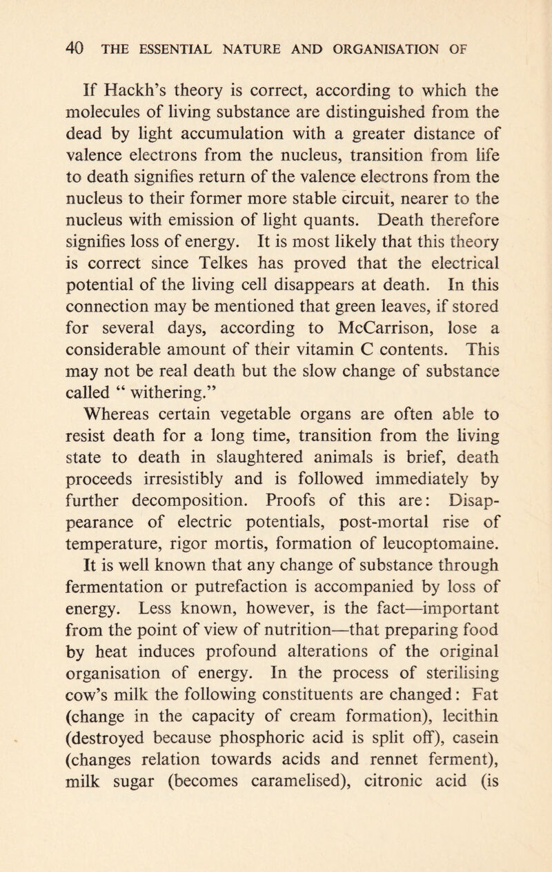 If Hackh’s theory is correct, according to which the molecules of living substance are distinguished from the dead by light accumulation with a greater distance of valence electrons from the nucleus, transition from life to death signifies return of the valence electrons from the nucleus to their former more stable circuit, nearer to the nucleus with emission of light quants. Death therefore signifies loss of energy. It is most likely that this theory is correct since Telkes has proved that the electrical potential of the living cell disappears at death. In this connection may be mentioned that green leaves, if stored for several days, according to McCarrison, lose a considerable amount of their vitamin C contents. This may not be real death but the slow change of substance called “ withering.” Whereas certain vegetable organs are often able to resist death for a long time, transition from the living state to death in slaughtered animals is brief, death proceeds irresistibly and is followed immediately by further decomposition. Proofs of this are: Disap- pearance of electric potentials, post-mortal rise of temperature, rigor mortis, formation of leucoptomaine. It is well known that any change of substance through fermentation or putrefaction is accompanied by loss of energy. Less known, however, is the fact—important from the point of view of nutrition—that preparing food by heat induces profound alterations of the original organisation of energy. In the process of sterilising cow’s milk the following constituents are changed: Fat (change in the capacity of cream formation), lecithin (destroyed because phosphoric acid is split off), casein (changes relation towards acids and rennet ferment), milk sugar (becomes caramelised), citronic acid (is