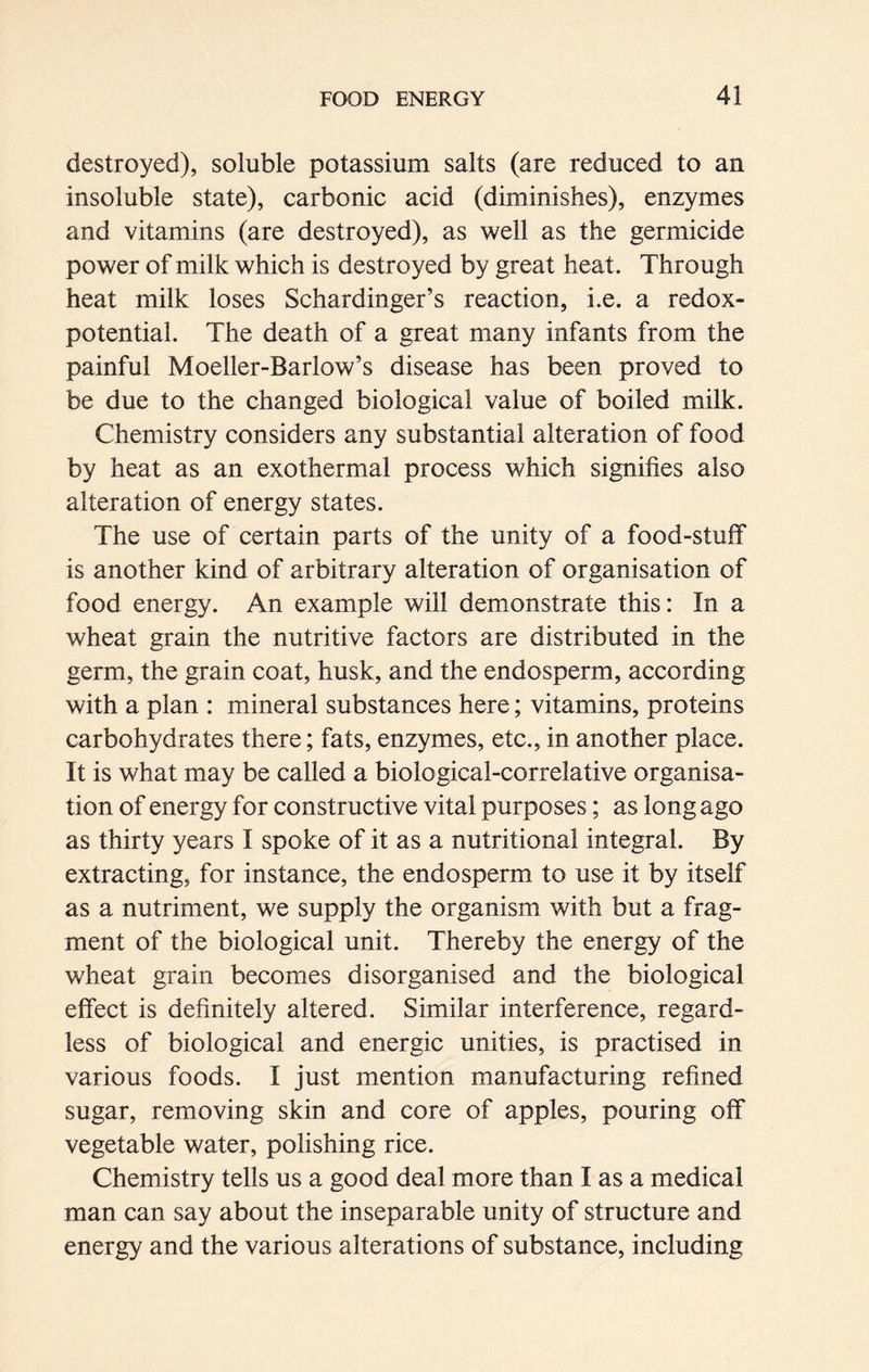 destroyed), soluble potassium salts (are reduced to an insoluble state), carbonic acid (diminishes), enzymes and vitamins (are destroyed), as well as the germicide power of milk which is destroyed by great heat. Through heat milk loses Schardinger’s reaction, i.e. a redox- potential. The death of a great many infants from the painful Moeller-Barlow’s disease has been proved to be due to the changed biological value of boiled milk. Chemistry considers any substantial alteration of food by heat as an exothermal process which signifies also alteration of energy states. The use of certain parts of the unity of a food-stuff is another kind of arbitrary alteration of organisation of food energy. An example will demonstrate this: In a wheat grain the nutritive factors are distributed in the germ, the grain coat, husk, and the endosperm, according with a plan : mineral substances here; vitamins, proteins carbohydrates there; fats, enzymes, etc., in another place. It is what may be called a biological-correlative organisa- tion of energy for constructive vital purposes; as long ago as thirty years I spoke of it as a nutritional integral. By extracting, for instance, the endosperm to use it by itself as a nutriment, we supply the organism with but a frag- ment of the biological unit. Thereby the energy of the wheat grain becomes disorganised and the biological effect is definitely altered. Similar interference, regard- less of biological and energic unities, is practised in various foods. I just mention manufacturing refined sugar, removing skin and core of apples, pouring off vegetable water, polishing rice. Chemistry tells us a good deal more than I as a medical man can say about the inseparable unity of structure and energy and the various alterations of substance, including