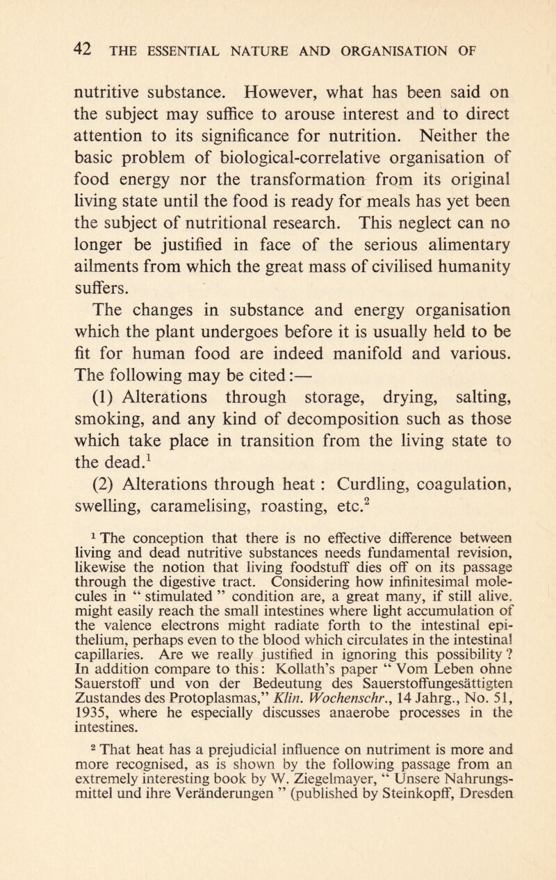 nutritive substance. However, what has been said on the subject may suffice to arouse interest and to direct attention to its significance for nutrition. Neither the basic problem of biological-correlative organisation of food energy nor the transformation from its original living state until the food is ready for meals has yet been the subject of nutritional research. This neglect can no longer be justified in face of the serious alimentary ailments from which the great mass of civilised humanity suffers. The changes in substance and energy organisation which the plant undergoes before it is usually held to be fit for human food are indeed manifold and various. The following may be cited:— (1) Alterations through storage, drying, salting, smoking, and any kind of decomposition such as those which take place in transition from the living state to the dead.1 (2) Alterations through heat: Curdling, coagulation, swelling, caramelising, roasting, etc.2 1 The conception that there is no effective difference between living and dead nutritive substances needs fundamental revision, likewise the notion that living foodstuff dies off on its passage through the digestive tract. Considering how infinitesimal mole- cules in “ stimulated ” condition are, a great many, if still alive, might easily reach the small intestines where light accumulation of the valence electrons might radiate forth to the intestinal epi- thelium, perhaps even to the blood which circulates in the intestinal capillaries. Are we really justified in ignoring this possibility ? In addition compare to this: Kollath’s paper “ Vom Leben ohne Sauerstoff und von der Bedeutung des Sauerstoffungesättigten Zustandes des Protoplasmas,” Klin. Wochenschr., 14 Jahrg., No. 51, 1935, where he especially discusses anaerobe processes in the intestines. 2 That heat has a prejudicial influence on nutriment is more and more recognised, as is shown by the following passage from an extremely interesting book by W. Ziegelmayer, “ Unsere Nahrungs- mittel und ihre Veränderungen ” (published by Steinkopff, Dresden