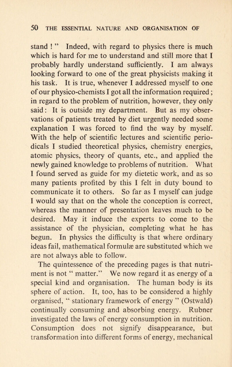 stand ! ” Indeed, with regard to physics there is much which is hard for me to understand and still more that I probably hardly understand sufficiently. I am always looking forward to one of the great physicists making it his task. It is true, whenever I addressed myself to one of our physico-chemists I got all the information required; in regard to the problem of nutrition, however, they only said: It is outside my department. But as my obser- vations of patients treated by diet urgently needed some explanation I was forced to find the way by myself. With the help of scientific lectures and scientific perio- dicals I studied theoretical physics, chemistry energies, atomic physics, theory of quants, etc., and applied the newly gained knowledge to problems of nutrition. What I found served as guide for my dietetic work, and as so many patients profited by this I felt in duty bound to communicate it to others. So far as I myself can judge I would say that on the whole the conception is correct, whereas the manner of presentation leaves much to be desired. May it induce the experts to come to the assistance of the physician, completing what he has begun. In physics the difficulty is that where ordinary ideas fail, mathematical formulae are substituted which we are not always able to follow. The quintessence of the preceding pages is that nutri- ment is not “ matter.” We now regard it as energy of a special kind and organisation. The human body is its sphere of action. It, too, has to be considered a highly organised, “ stationary framework of energy ” (Ostwald) continually consuming and absorbing energy. Rubner investigated the laws of energy consumption in nutrition. Consumption does not signify disappearance, but transformation into different forms of energy, mechanical