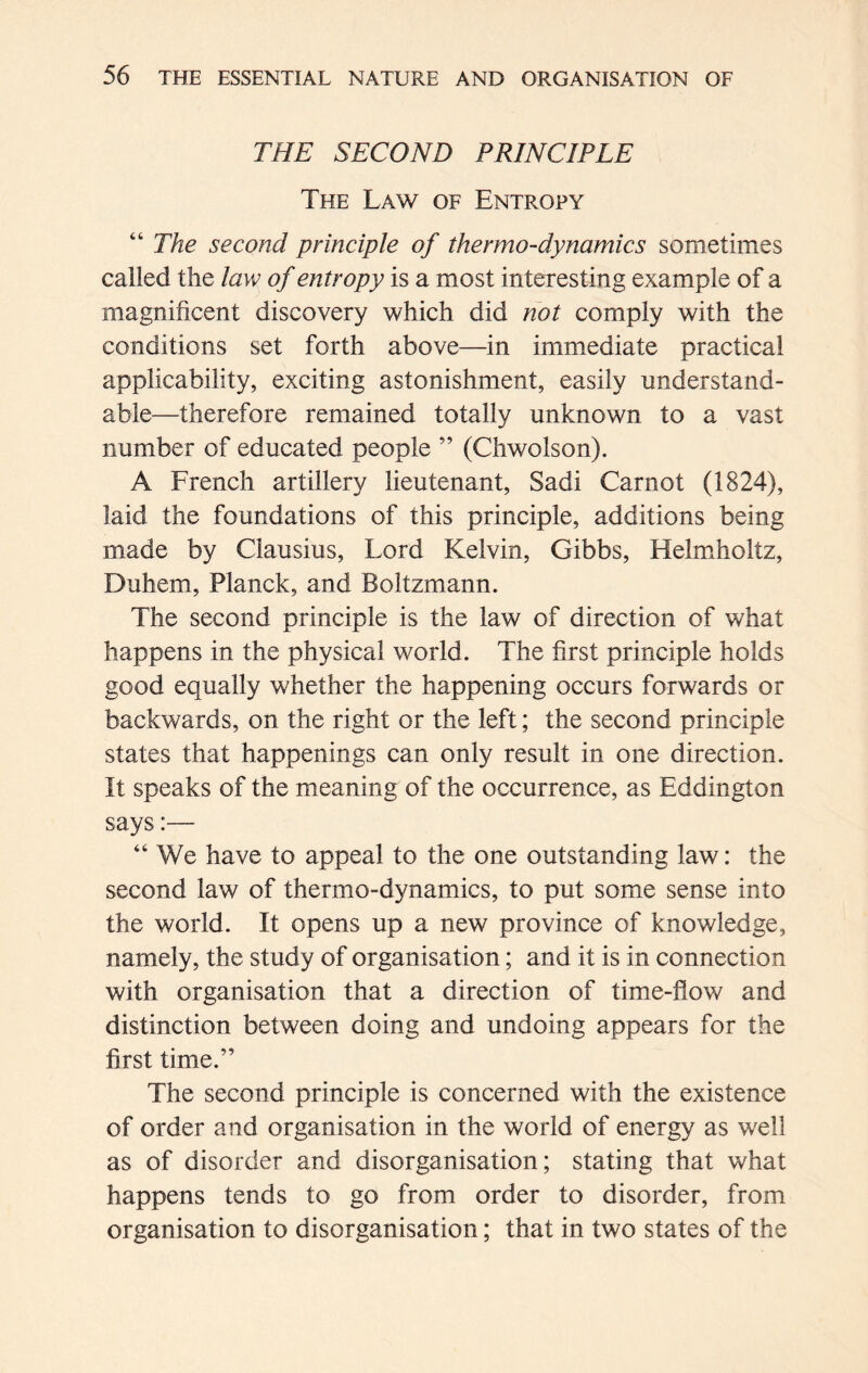 THE SECOND PRINCIPLE The Law of Entropy “ The second principle of thermo-dynamics sometimes called the law of entropy is a most interesting example of a magnificent discovery which did not comply with the conditions set forth above—in immediate practical applicability, exciting astonishment, easily understand- able—therefore remained totally unknown to a vast number of educated people ” (Chwolson). A French artillery lieutenant, Sadi Carnot (1824), laid the foundations of this principle, additions being made by Clausius, Lord Kelvin, Gibbs, Helmholtz, Duhem, Planck, and Boltzmann. The second principle is the law of direction of what happens in the physical world. The first principle holds good equally whether the happening occurs forwards or backwards, on the right or the left; the second principle states that happenings can only result in one direction. It speaks of the meaning of the occurrence, as Eddington says:— “ We have to appeal to the one outstanding law: the second law of thermo-dynamics, to put some sense into the world. It opens up a new province of knowledge, namely, the study of organisation; and it is in connection with organisation that a direction of time-flow and distinction between doing and undoing appears for the first time.” The second principle is concerned with the existence of order and organisation in the world of energy as well as of disorder and disorganisation; stating that what happens tends to go from order to disorder, from organisation to disorganisation; that in two states of the