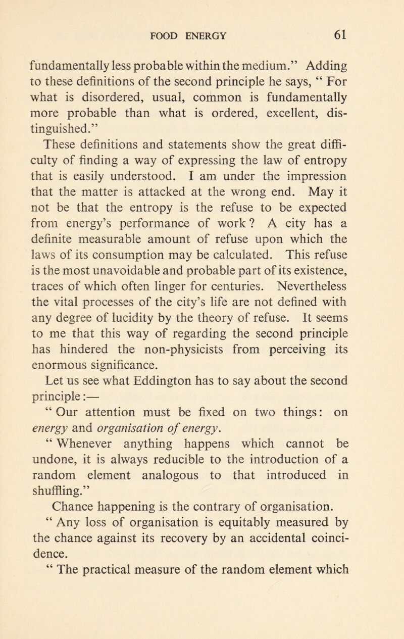 fundamentally less probable within the medium.” Adding to these definitions of the second principle he says, “ For what is disordered, usual, common is fundamentally more probable than what is ordered, excellent, dis- tinguished.” These definitions and statements show the great diffi- culty of finding a way of expressing the law of entropy that is easily understood. I am under the impression that the matter is attacked at the wrong end. May it not be that the entropy is the refuse to be expected from energy’s performance of work ? A city has a definite measurable amount of refuse upon which the laws of its consumption may be calculated. This refuse is the most unavoidable and probable part of its existence, traces of which often linger for centuries. Nevertheless the vital processes of the city’s life are not defined with any degree of lucidity by the theory of refuse. It seems to me that this way of regarding the second principle has hindered the non-physicists from perceiving its enormous significance. Let us see what Eddington has to say about the second principle:— “ Our attention must be fixed on two things: on energy and organisation of energy. “ Whenever anything happens which cannot be undone, it is always reducible to the introduction of a random element analogous to that introduced in shuffling.” Chance happening is the contrary of organisation. “ Any loss of organisation is equitably measured by the chance against its recovery by an accidental coinci- dence. “ The practical measure of the random element which