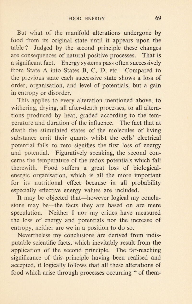 But what of the manifold alterations undergone by food from its original state until it appears upon the table ? Judged by the second principle these changes are consequences of natural positive processes. That is a significant fact. Energy systems pass often successively from State A into States B, C, D, etc. Compared to the previous state each successive state shows a loss of order, organisation, and level of potentials, but a gain in entropy or disorder. This applies to every alteration mentioned above, to withering, drying, all after-death processes, to all altera- tions produced by heat, graded according to the tem- perature and duration of the influence. The fact that at death the stimulated states of the molecules of living substance emit their quants whilst the cells’ electrical potential falls to zero signifies the first loss of energy and potential. Figuratively speaking, the second con- cerns the temperature of the redox potentials which fall therewith. Food suffers a great loss of biological- energic organisation, which is all the more important for its nutritional effect because in all probability especially effective energy values are included. It may be objected that—however logical my conclu- sions may be—the facts they are based on are mere speculation. Neither I nor my critics have measured the loss of energy and potentials nor the increase of entropy, neither are we in a position to do so. Nevertheless my conclusions are derived from indis- putable scientific facts, which inevitably result from the application of the second principle. The far-reaching significance of this principle having been realised and accepted, it logically follows that all these alterations of food which arise through processes occurring “ of them-