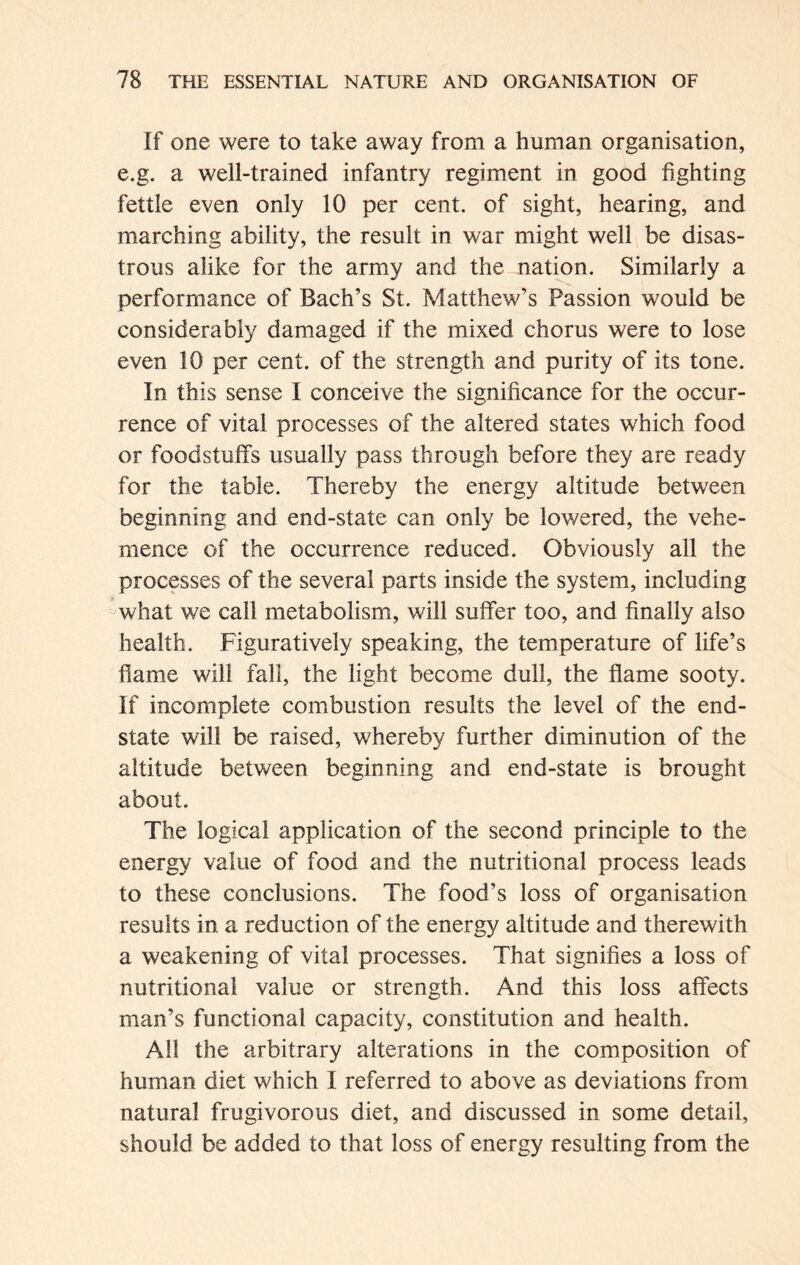 If one were to take away from a human organisation, e.g. a well-trained infantry regiment in good fighting fettle even only 10 per cent, of sight, hearing, and marching ability, the result in war might well be disas- trous alike for the army and the nation. Similarly a performance of Bach’s St. Matthew’s Passion would be considerably damaged if the mixed chorus were to lose even 10 per cent, of the strength and purity of its tone. In this sense I conceive the significance for the occur- rence of vital processes of the altered states which food or foodstuffs usually pass through before they are ready for the table. Thereby the energy altitude between beginning and end-state can only be lowered, the vehe- mence of the occurrence reduced. Obviously all the processes of the several parts inside the system, including what we call metabolism, will suffer too, and finally also health. Figuratively speaking, the temperature of life’s flame will fall, the light become dull, the flame sooty. If incomplete combustion results the level of the end- state wall be raised, whereby further diminution of the altitude between beginning and end-state is brought about. The logical application of the second principle to the energy value of food and the nutritional process leads to these conclusions. The food’s loss of organisation results in a reduction of the energy altitude and therewith a weakening of vital processes. That signifies a loss of nutritional value or strength. And this loss affects man’s functional capacity, constitution and health. All the arbitrary alterations in the composition of human diet which I referred to above as deviations from natural frugivorous diet, and discussed in some detail, should be added to that loss of energy resulting from the