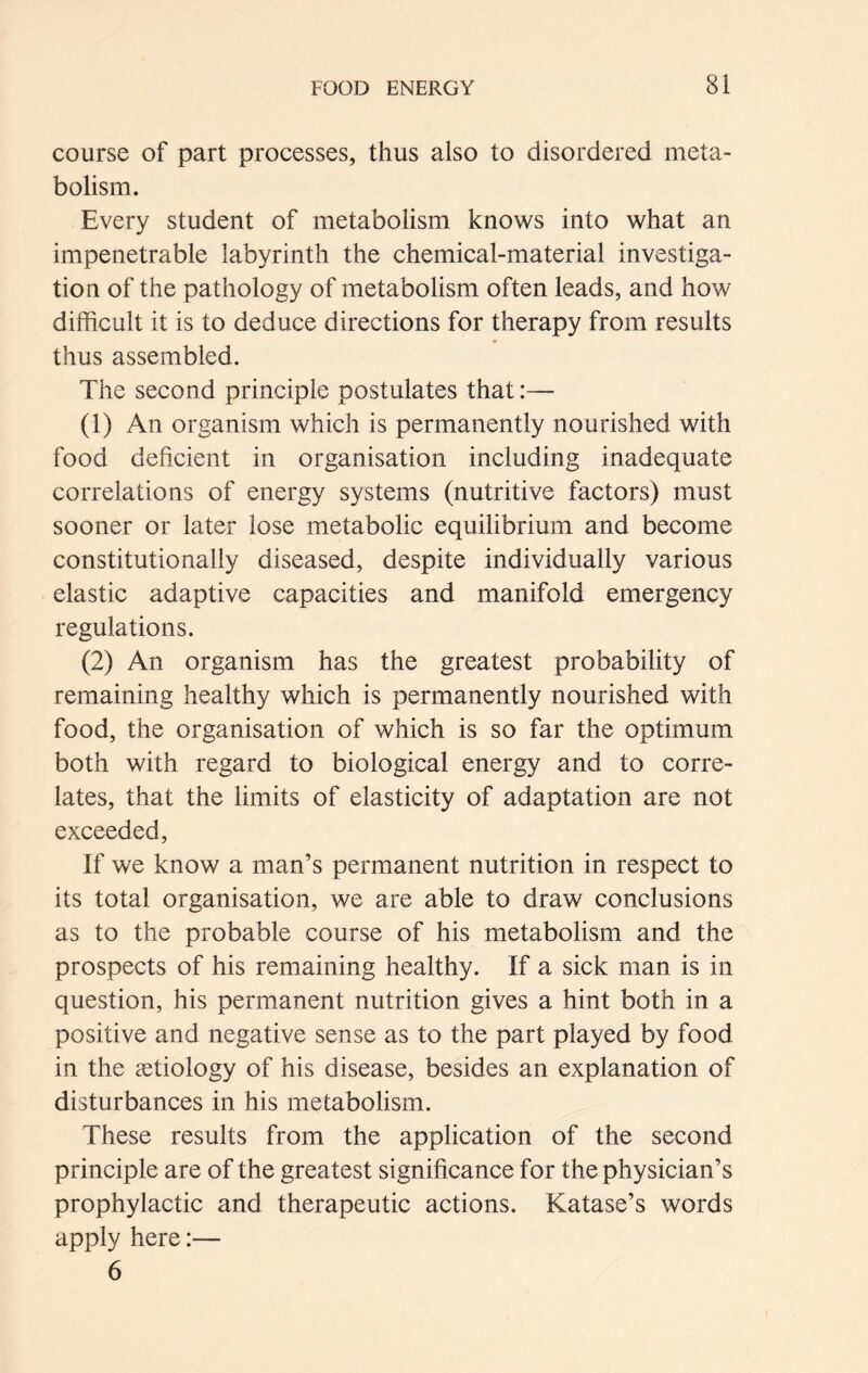 course of part processes, thus also to disordered meta- bolism. Every student of metabolism knows into what an impenetrable labyrinth the chemical-material investiga- tion of the pathology of metabolism often leads, and how difficult it is to deduce directions for therapy from results thus assembled. The second principle postulates that:— (1) An organism which is permanently nourished with food deficient in organisation including inadequate correlations of energy systems (nutritive factors) must sooner or later lose metabolic equilibrium and become constitutionally diseased, despite individually various elastic adaptive capacities and manifold emergency regulations. (2) An organism has the greatest probability of remaining healthy which is permanently nourished with food, the organisation of which is so far the optimum both with regard to biological energy and to corre- lates, that the limits of elasticity of adaptation are not exceeded, If we know a man’s permanent nutrition in respect to its total organisation, we are able to draw conclusions as to the probable course of his metabolism and the prospects of his remaining healthy. If a sick man is in question, his permanent nutrition gives a hint both in a positive and negative sense as to the part played by food in the «etiology of his disease, besides an explanation of disturbances in his metabolism. These results from the application of the second principle are of the greatest significance for the physician’s prophylactic and therapeutic actions. Katase’s words apply here:— 6