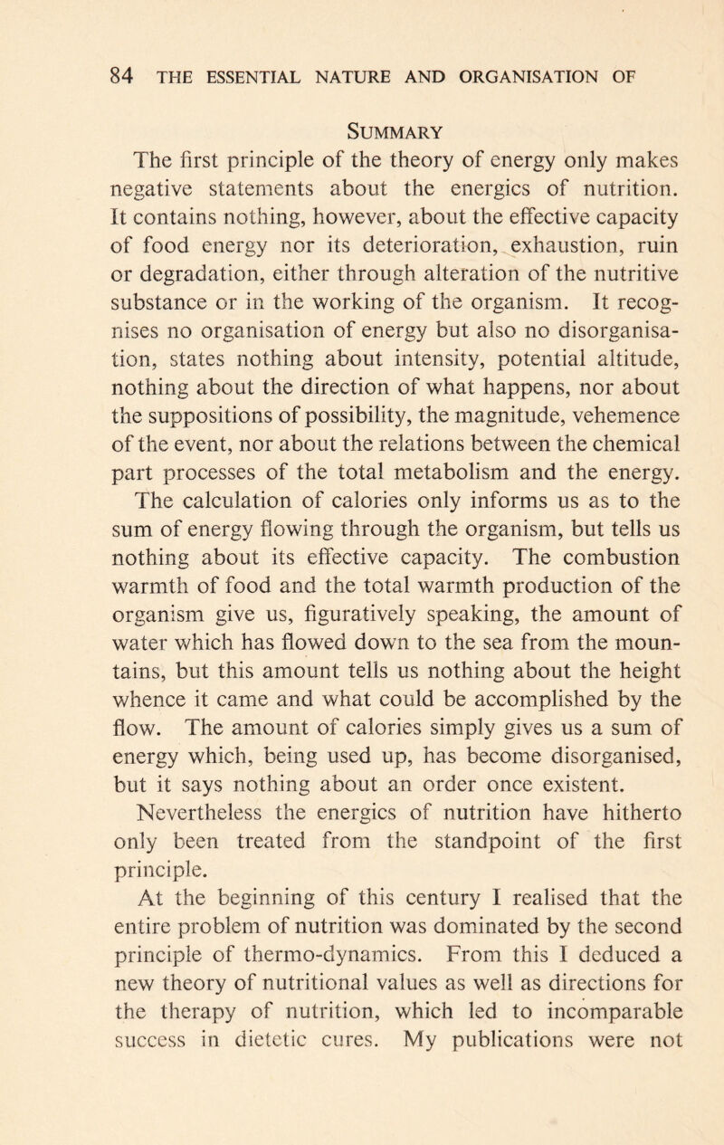 Summary The first principle of the theory of energy only makes negative statements about the energies of nutrition. It contains nothing, however, about the effective capacity of food energy nor its deterioration, exhaustion, ruin or degradation, either through alteration of the nutritive substance or in the working of the organism. It recog- nises no organisation of energy but also no disorganisa- tion, states nothing about intensity, potential altitude, nothing about the direction of what happens, nor about the suppositions of possibility, the magnitude, vehemence of the event, nor about the relations between the chemical part processes of the total metabolism and the energy. The calculation of calories only informs us as to the sum of energy flowing through the organism, but tells us nothing about its effective capacity. The combustion warmth of food and the total warmth production of the organism give us, figuratively speaking, the amount of water which has flowed down to the sea from the moun- tains, but this amount tells us nothing about the height whence it came and what could be accomplished by the flow. The amount of calories simply gives us a sum of energy which, being used up, has become disorganised, but it says nothing about an order once existent. Nevertheless the energies of nutrition have hitherto only been treated from the standpoint of the first principle. At the beginning of this century I realised that the entire problem of nutrition was dominated by the second principle of thermo-dynamics. From this I deduced a new theory of nutritional values as well as directions for the therapy of nutrition, which led to incomparable success in dietetic cures. My publications were not