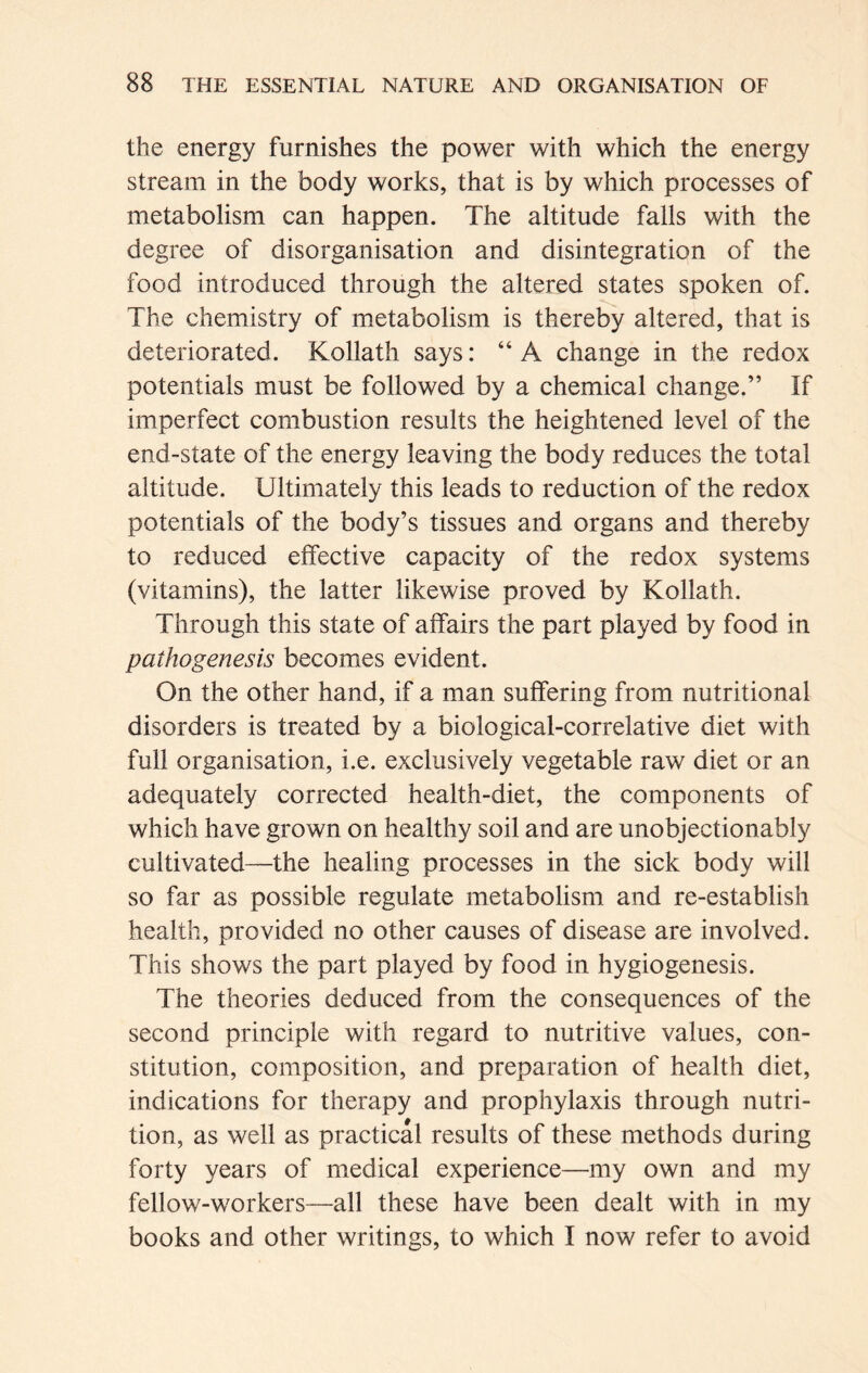 the energy furnishes the power with which the energy stream in the body works, that is by which processes of metabolism can happen. The altitude falls with the degree of disorganisation and disintegration of the food introduced through the altered states spoken of. The chemistry of metabolism is thereby altered, that is deteriorated. Kollath says: “A change in the redox potentials must be followed by a chemical change.” If imperfect combustion results the heightened level of the end-state of the energy leaving the body reduces the total altitude. Ultimately this leads to reduction of the redox potentials of the body’s tissues and organs and thereby to reduced effective capacity of the redox systems (vitamins), the latter likewise proved by Kollath. Through this state of affairs the part played by food in pathogenesis becomes evident. On the other hand, if a man suffering from nutritional disorders is treated by a biological-correlative diet with full organisation, i.e. exclusively vegetable raw diet or an adequately corrected health-diet, the components of which have grown on healthy soil and are unobjectionably cultivated—the healing processes in the sick body will so far as possible regulate metabolism and re-establish health, provided no other causes of disease are involved. This shows the part played by food in hygiogenesis. The theories deduced from the consequences of the second principle with regard to nutritive values, con- stitution, composition, and preparation of health diet, indications for therapy and prophylaxis through nutri- tion, as well as practical results of these methods during forty years of medical experience—my own and my fellow-workers—all these have been dealt with in my books and other writings, to which I now refer to avoid