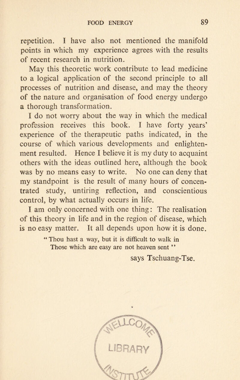 repetition. I have also not mentioned the manifold points in which my experience agrees with the results of recent research in nutrition. May this theoretic work contribute to lead medicine to a logical application of the second principle to all processes of nutrition and disease, and may the theory of the nature and organisation of food energy undergo a thorough transformation. I do not worry about the way in which the medical profession receives this book. I have forty years’ experience of the therapeutic paths indicated, in the course of which various developments and enlighten- ment resulted. Hence I believe it is my duty to acquaint others with the ideas outlined here, although the book was by no means easy to write. No one can deny that my standpoint is the result of many hours of concen- trated study, untiring reflection, and conscientious control, by what actually occurs in life. I am only concerned with one thing: The realisation of this theory in life and in the region of disease, which is no easy matter. It all depends upon how it is done. “ Thou hast a way, but it is difficult to walk in Those which are easy are not heaven sent ’ ’ says Tschuang-Tse.