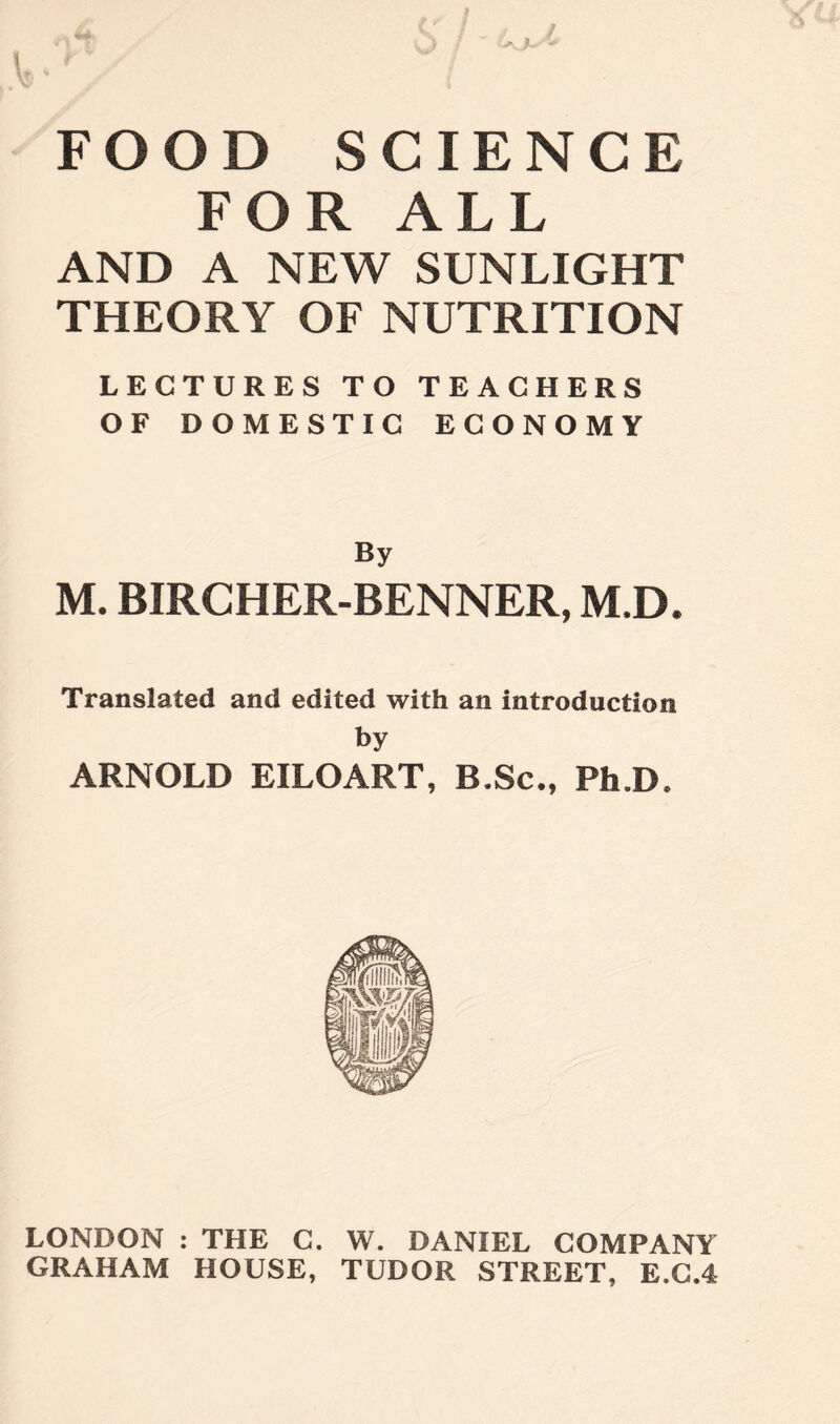 +:>~ FOOD SCIENCE FOR ALL AND A NEW SUNLIGHT THEORY OF NUTRITION LECTURES TO TEACHERS OF DOMESTIC ECONOMY By M. BIRCHER-BENNER, M.D. Translated and edited with an introduction by ARNOLD EILOART, B.Sc., Ph.D. LONDON : THE C. W. DANIEL COMPANY GRAHAM HOUSE, TUDOR STREET, E.C.4