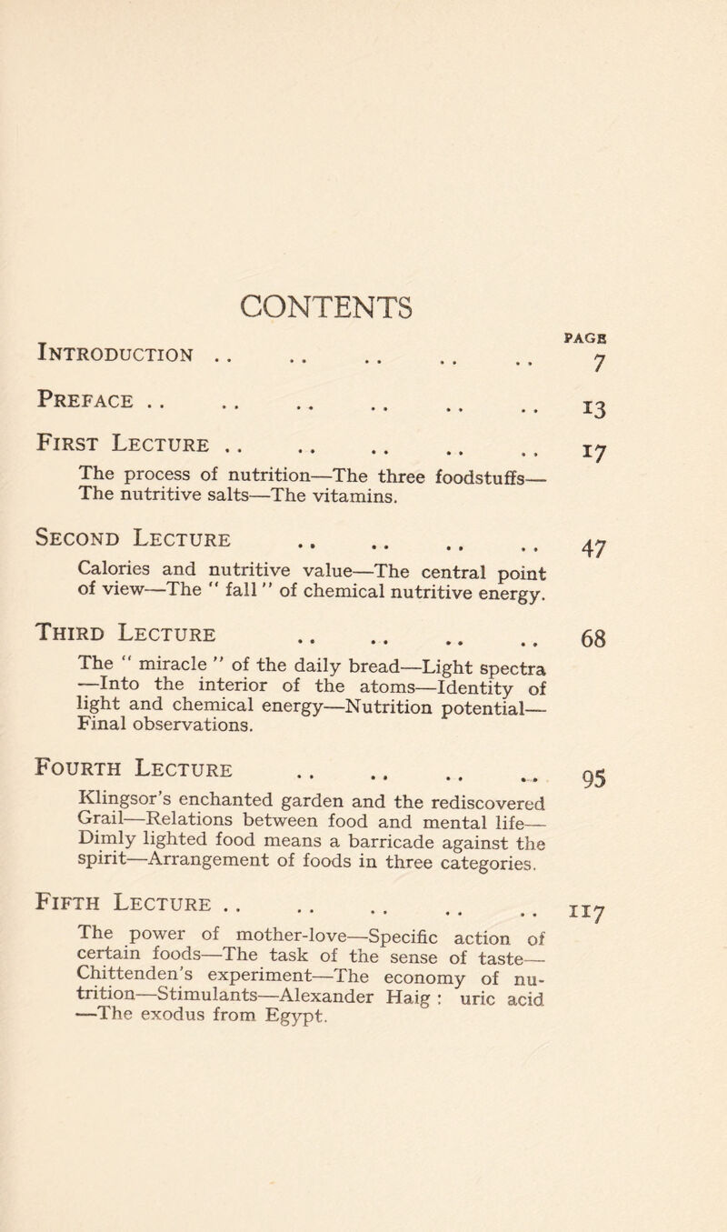 CONTENTS Introduction Preface First Lecture The process of nutrition—The three foodstuffs— The nutritive salts—The vitamins. Second Lecture Calories and nutritive value—The central point of view—The “ fall ” of chemical nutritive energy. Third Lecture The “ miracle  of the daily bread—Light spectra —Into the interior of the atoms—Identity of light and chemical energy—Nutrition potential— Final observations. Fourth Lecture Klingsor s enchanted garden and the rediscovered Grail—Relations between food and mental life— Dimly lighted food means a barricade against the spirit Arrangement of foods in three categories. Fifth Lecture .. The power of mother-love—Specific action of certain foods—The task of the sense of taste— Chittenden’s experiment—The economy of nu- trition Stimulants—Alexander Haig : uric acid —The exodus from Egypt. PAGE 7 13 17 47 68 95 1x7