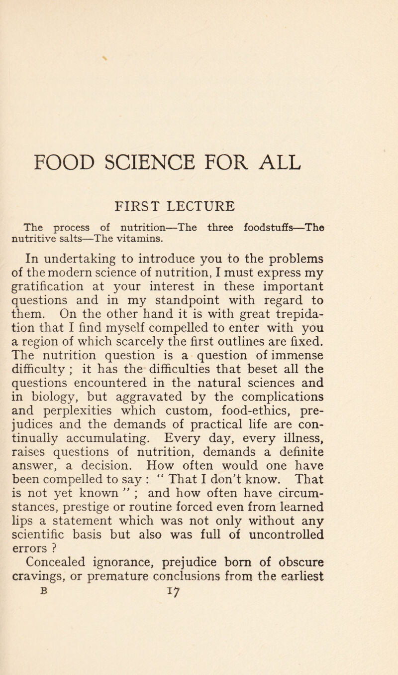 FOOD SCIENCE FOR ALL FIRST LECTURE The process of nutrition—The three foodstuffs—The nutritive salts—The vitamins. In undertaking to introduce you to the problems of the modern science of nutrition, I must express my gratification at your interest in these important questions and in my standpoint with regard to them. On the other hand it is with great trepida- tion that I find myself compelled to enter with you a region of which scarcely the first outlines are fixed. The nutrition question is a question of immense difficulty ; it has the difficulties that beset all the questions encountered in the natural sciences and in biology, but aggravated by the complications and perplexities which custom, food-ethics, pre- judices and the demands of practical life are con- tinually accumulating. Every day, every illness, raises questions of nutrition, demands a definite answer, a decision. How often would one have been compelled to say : “ That I don’t know. That is not yet known ” ; and how often have circum- stances, prestige or routine forced even from learned lips a statement which was not only without any scientific basis but also was full of uncontrolled errors ? Concealed ignorance, prejudice born of obscure cravings, or premature conclusions from the earliest