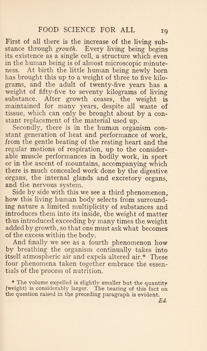 *9 First of all there is the increase of the living sub- stance through growth. Every living being begins its existence as a single cell, a structure which even in the human being is of almost microscopic minute- ness. At birth the little human being newly born has brought this up to a weight of three to five kilo- grams, and the adult of twenty-five years has a weight of fifty-five to seventy kilograms of living substance. After growth ceases, the weight is maintained for many years, despite all waste of tissue, which can only be brought about by a con- stant replacement of the material used up. Secondly, there is in the human organism con- stant generation of heat and performance of work, from the gentle beating of the resting heart and the regular motions of respiration, up to the consider- able muscle performances in bodily work, in sport or in the ascent of mountains, accompanying which there is much concealed work done by the digestive organs, the internal glands and excretory organs, and the nervous system. Side by side with this we see a third phenomenon, how this living human body selects from surround- ing nature a limited multiplicity of substances and introduces them into its inside, the weight of matter thus introduced exceeding by many times the weight added by growth, so that one must ask what becomes of the excess within the body. And finally we see as a fourth phenomenon how by breathing the organism continually takes into itself atmospheric air and expels altered air.* These four phenomena taken together embrace the essen- tials of the process of nutrition. * The volume expelled is slightly smaller but the quantity (weight) is considerably larger. The bearing of this fact on the question raised in the preceding paragraph is evident. Ed.