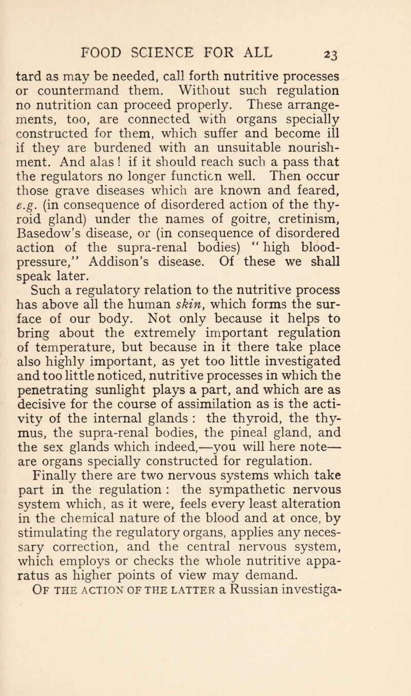 tard as may be needed, call forth nutritive processes or countermand them. Without such regulation no nutrition can proceed properly. These arrange- ments, too, are connected with organs specially constructed for them, which suffer and become ill if they are burdened with an unsuitable nourish- ment. And alas ! if it should reach such a pass that the regulators no longer function well. Then occur those grave diseases which are known and feared, e.g. (in consequence of disordered action of the thy- roid gland) under the names of goitre, cretinism, Basedow’s disease, or (in consequence of disordered action of the supra-renal bodies) “ high blood- pressure,” Addison’s disease. Of these we shall speak later. Such a regulatory relation to the nutritive process has above all the human skin, which forms the sur- face of our body. Not only because it helps to bring about the extremely important regulation of temperature, but because in it there take place also highly important, as yet too little investigated and too little noticed, nutritive processes in which the penetrating sunlight plays a part, and which are as decisive for the course of assimilation as is the acti- vity of the internal glands : the thyroid, the thy- mus, the supra-renal bodies, the pineal gland, and the sex glands which indeed,—you will here note— are organs specially constructed for regulation. Finally there are two nervous systems which take part in the regulation : the sympathetic nervous system which, as it were, feels every least alteration in the chemical nature of the blood and at once, by stimulating the regulatory organs, applies any neces- sary correction, and the central nervous system, which employs or checks the whole nutritive appa- ratus as higher points of view may demand. Of the action of the latter a Russian investiga-