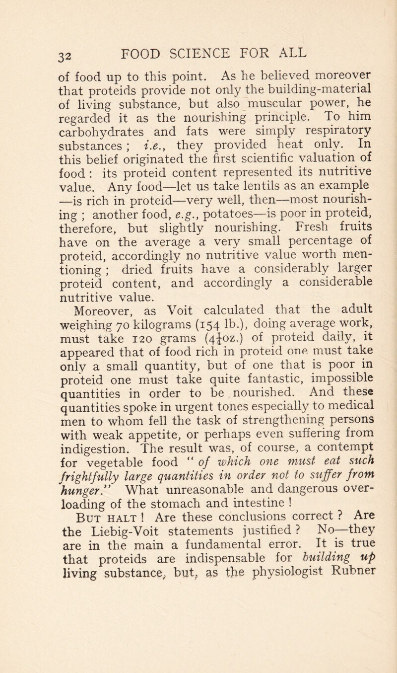 of food up to this point. As he believed moreover that proteids provide not only the building-material of living substance, but also muscular power, he regarded it as the nourishing principle. To him carbohydrates and fats were simply respiratory substances ; i.e., they provided heat only. In this belief originated the first scientific valuation of food : its proteid content represented its nutritive value. Any food—let us take lentils as an example —is rich in proteid—very well, then—most nourish- ing ; another food, e.g., potatoes—is poor in proteid, therefore, but slightly nourishing. Fresh fruits have on the average a very small percentage of proteid, accordingly no nutritive value worth men- tioning ; dried fruits have a considerably larger proteid content, and accordingly a considerable nutritive value. Moreover, as Voit calculated that the adult weighing 70 kilograms (154 lb.), doing average work, must take 120 grams (4J0Z.) of proteid daily, it appeared that of food rich in proteid one must take only a small quantity, but of one that is poor in proteid one must take quite fantastic, impossible quantities in order to be nourished. And these quantities spoke in urgent tones especially to medical men to whom fell the task of strengthening persons with weak appetite, or perhaps even suffering from indigestion. The result was, of course, a contempt for vegetable food “ of which one must eat such frightfully large quantities in order not to suffer from 'hunger.” What unreasonable and dangerous over- loading of the stomach and intestine ! But halt ! Are these conclusions correct ? Are the Liebig-Voit statements justified ? No—they are in the main a fundamental error. It is true that proteids are indispensable for building up living substance, but, as the physiologist Rubner