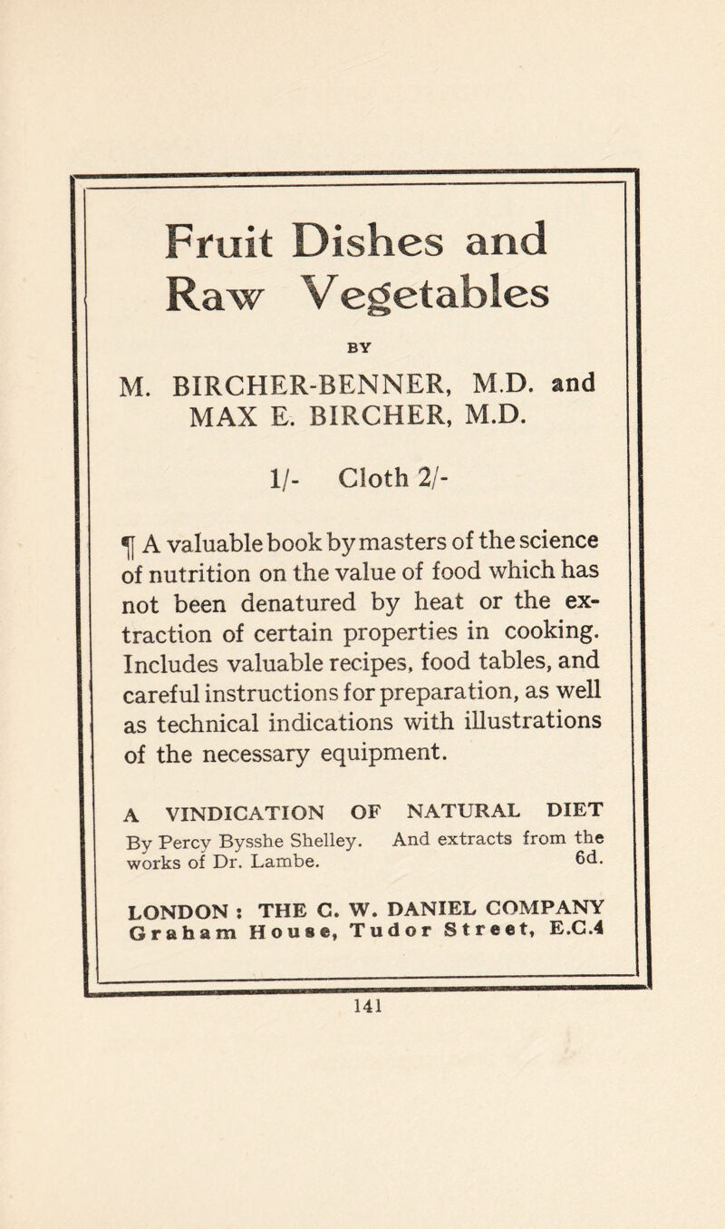 Fruit Dishes and Raw Vegetables BY M. BIRCHER-BENNER, M.D. and MAX E. BIRCHER, M.D. 1/- Cloth 21- •jj A valuable book by masters of the science of nutrition on the value of food which has not been denatured by heat or the ex- traction of certain properties in cooking. Includes valuable recipes, food tables, and careful instructions for preparation, as well as technical indications with illustrations of the necessary equipment. A VINDICATION OF NATURAL DIET By Percy Bysshe Shelley. And extracts from the works of Dr. Lambe. 6d. LONDON : THE C. W. DANIEL COMPANY Graham House, Tudor Street, E.C.4