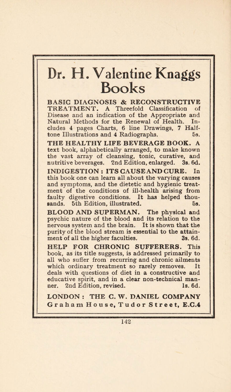 Dr. H. Valentine Knaggs Books BASIC DIAGNOSIS & RECONSTRUCTIVE TREATMENT. A Threefold Classification of Disease and an indication of the Appropriate and Natural Methods for the Renewal of Health. In- cludes 4 pages Charts, 6 line Drawings, 7 Half- tone Illustrations and 4 Radiographs. 5s. THE HEALTHY LIFE BEVERAGE BOOK. A text book, alphabetically arranged, to make known the vast array of cleansing, tonic, curative, and nutritive beverages. 2nd Edition, enlarged. 3s. 6d. INDIGESTION : ITS CAUSE AND CURE. In this book one can learn all about the varying causes and symptoms, and the dietetic and hygienic treat- ment of the conditions of ill-health arising from faulty digestive conditions. It has helped thou- sands. 5th Edition, illustrated. 5s. BLOOD AND SUPERMAN. The physical and psychic nature of the blood and its relation to the nervous system and the brain. It is shown that the purity of the blood stream is essential to the attain- ment of all the higher faculties. 3s. 6d. HELP FOR CHRONIC SUFFERERS. This book, as its title suggests, is addressed primarily to all who suffer from recurring and chronic ailments which ordinary treatment so rarely removes. It deals with questions of diet in a constructive and educative spirit, and in a clear non-technical man- ner. 2nd Edition, revised. Is. 6d. LONDON : THE C. W. DANIEL COMPANY Graham House, Tudor Street, E.C.4
