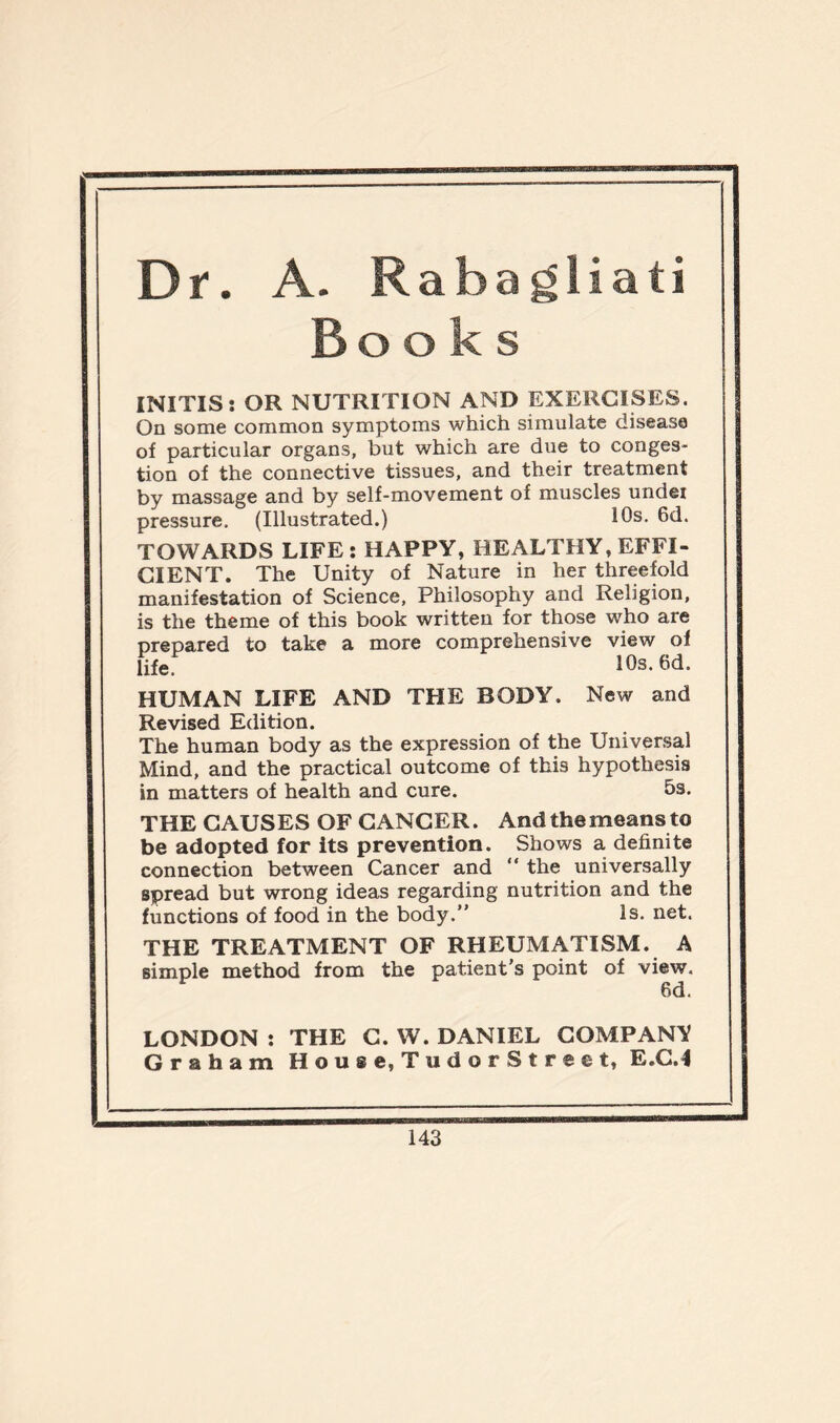 Dr. A. Rabagliati Books INITIS: OR NUTRITION AND EXERCISES. On some common symptoms which simulate disease of particular organs, but which are due to conges- tion of the connective tissues, and their treatment by massage and by self-movement of muscles undei pressure. (Illustrated.) 10s. 6d. TOWARDS LIFE: HAPPY, HEALTHY, EFFI- CIENT. The Unity of Nature in her threefold manifestation of Science, Philosophy and Religion, is the theme of this book written for those who are prepared to take a more comprehensive view of life 10s. 6d. HUMAN LIFE AND THE BODY. New and Revised Edition. The human body as the expression of the Universal Mind, and the practical outcome of this hypothesis in matters of health and cure. 5s. THE CAUSES OF CANCER. And the means to be adopted for its prevention. Shows a definite connection between Cancer and “ the universally spread but wrong ideas regarding nutrition and the functions of food in the body.” Is. net. THE TREATMENT OF RHEUMATISM. A simple method from the patient’s point of view. 6d. LONDON : THE C. W. DANIEL COMPANY Graham House, TudorStreet, E.C.I