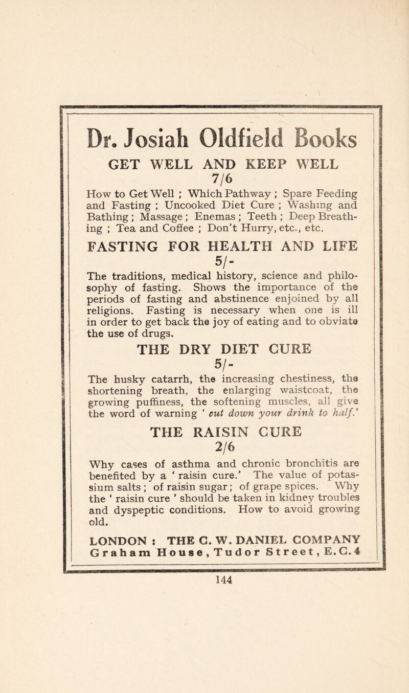 Dr. Josiah Oldfield Books GET WELL AND KEEP WELL 7/6 How to Get Well ; Which Pathway ; Spare Feeding and Fasting ; Uncooked Diet Cure ; Washing and Bathing ; Massage ; Enemas ; Teeth ; Deep Breath- ing ; Tea and Coffee ; Don’t Hurry, etc., etc. FASTING FOR HEALTH AND LIFE 51- The traditions, medical history, science and philo- sophy of fasting. Shows the importance of the periods of fasting and abstinence enjoined by all religions. Fasting is necessary when one is ill in order to get back the joy of eating and to obviate the use of drugs. THE DRY DIET CURE 51- The husky catarrh, the increasing chestiness, the shortening breath, the enlarging waistcoat, the growing pufifmess, the softening muscles, all give the word of warning ‘ cut down your drink to half.' THE RAISIN CURE 2/6 Why cases of asthma and chronic bronchitis are benefited by a ‘ raisin cure.’ The value of potas- sium salts ; of raisin sugar; of grape spices. Why the ‘ raisin cure ’ should be taken in kidney troubles and dyspeptic conditions. How to avoid growing old. LONDON : THE G. W. DANIEL COMPANY Graham Hou8e,Tudor Street, E.C. 4
