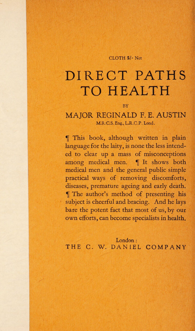 CLOTH 51- Net DIRECT PATHS TO HEALTH BY MAJOR REGINALD F. E. AUSTIN M.R:C.S. Eng., L.R.C.P. Lond. This book, although written in plain language for the laity, is none the less intend- ed to clear up a mass of misconceptions among medical men. It shows both medical men and the general public simple practical ways of removing discomforts, diseases, premature ageing and early death. The author’s method of presenting his subject is cheerful and bracing. And he lays bare the potent fact that most of us, by our own efforts, can become specialists in health. London : THE C. W. DANIEL COMPANY