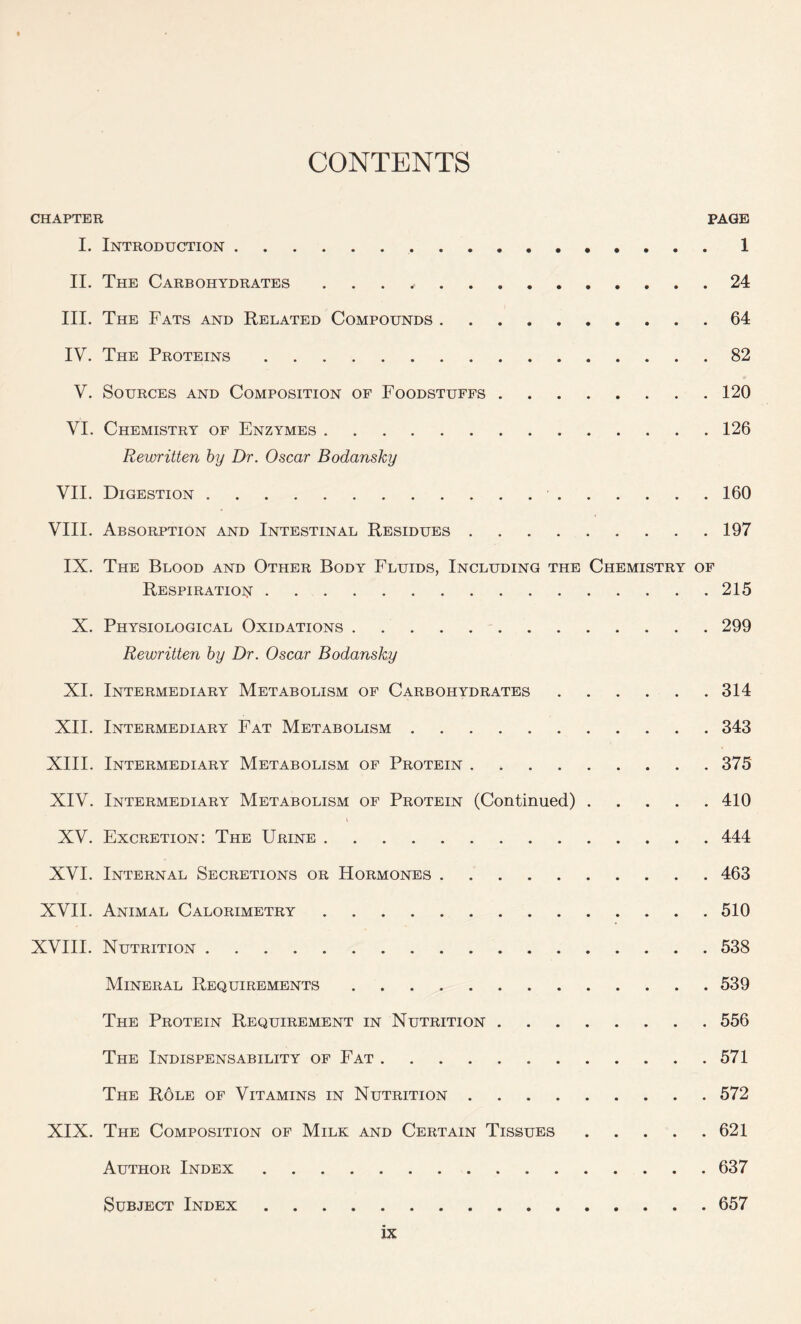 CONTENTS CHAPTER PAGE I. Introduction 1 II. The Carbohydrates , 24 III. The Fats and Related Compounds 64 IV. The Proteins 82 V. Sources and Composition of Foodstuffs 120 VI. Chemistry of Enzymes 126 Rewritten by Dr. Oscar Bodansky VII. Digestion 160 VIII. Absorption and Intestinal Residues 197 IX. The Blood and Other Body Fluids, Including the Chemistry of Respiration 215 X. Physiological Oxidations 299 Rewritten by Dr. Oscar Bodansky XI. Intermediary Metabolism of Carbohydrates 314 XII. Intermediary Fat Metabolism 343 XIII. Intermediary Metabolism of Protein 375 XIV. Intermediary Metabolism of Protein (Continued) 410 XV. Excretion: The Urine 444 XVI. Internal Secretions or Hormones 463 XVII. Animal Calorimetry 510 XVIII. Nutrition 538 Mineral Requirements 539 The Protein Requirement in Nutrition 556 The Indispensability of Fat 571 The R6le of Vitamins in Nutrition 572 XIX. The Composition of Milk and Certain Tissues 621 Author Index 637 Subject Index 657