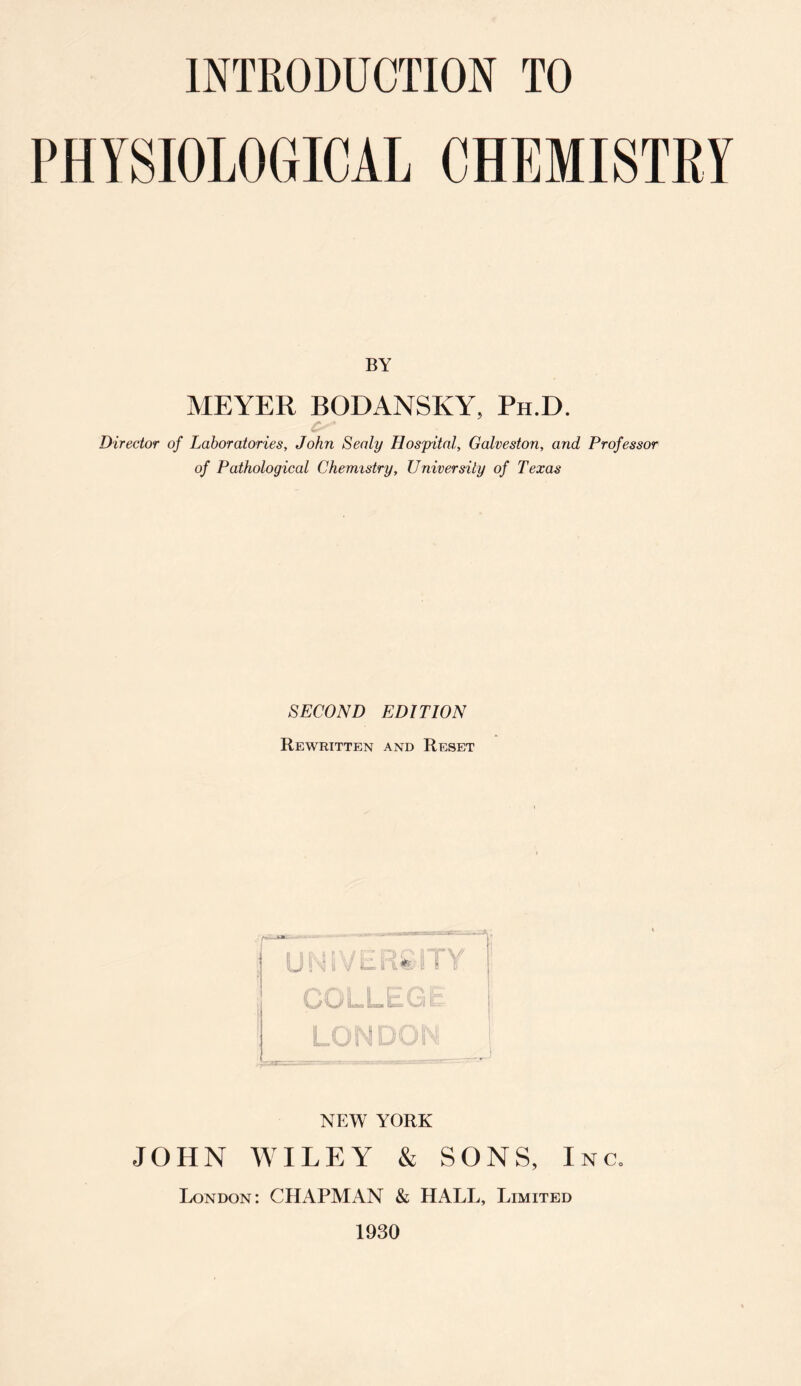 PHYSIOLOGICAL CHEMISTRY BY MEYER BODANSKY, Ph.D. Director of Laboratories, John Sealy Hospital, Galveston, and Professor of Pathological Chemistry, University of Texas SECOND EDITION Rewritten and Reset NEW YORK JOHN WILEY & SONS, Inc. London: CHAPMAN & HALL, Limited 1930