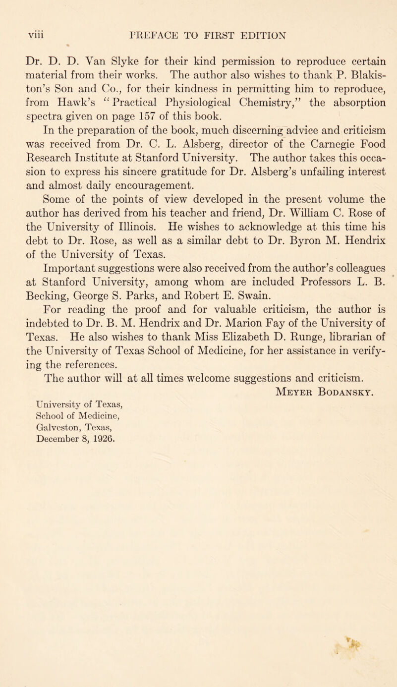 Dr. D. D. Van Slyke for their kind permission to reproduce certain material from their works. The author also wishes to thank P. Blakis- ton’s Son and Co., for their kindness in permitting him to reproduce, from Hawk’s “ Practical Physiological Chemistry,” the absorption spectra given on page 157 of this book. In the preparation of the book, much discerning advice and criticism was received from Dr. C. L. Alsberg, director of the Carnegie Food Research Institute at Stanford University. The author takes this occa- sion to express his sincere gratitude for Dr. Alsberg’s unfailing interest and almost daily encouragement. Some of the points of view developed in the present volume the author has derived from his teacher and friend, Dr. William C. Rose of the University of Illinois. He wishes to acknowledge at this time his debt to Dr. Rose, as well as a similar debt to Dr. Byron M. Hendrix of the University of Texas. Important suggestions were also received from the author’s colleagues at Stanford University, among whom are included Professors L. B. Becking, George S. Parks, and Robert E. Swain. For reading the proof and for valuable criticism, the author is indebted to Dr. B. M. Hendrix and Dr. Marion Fay of the University of Texas. He also wishes to thank Miss Elizabeth D. Runge, librarian of the University of Texas School of Medicine, for her assistance in verify- ing the references. The author will at all times welcome suggestions and criticism. Meyer Bodansky. University of Texas, School of Medicine, Galveston, Texas,
