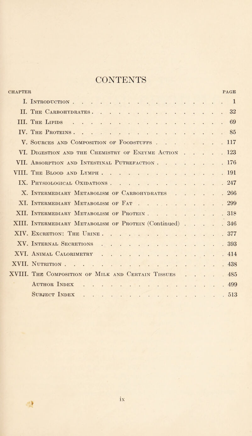 CONTENTS CHAPTER PAGE I. Introduction 1 II. The Carbohydrates 32 III. The Lipids 69 IV. The Proteins 85 V. Sources and Composition of Foodstuffs 117 VI. Digestion and the Chemistry of Enzyme Action 123 VII. Absorption and Intestinal Putrefaction 176 VIII. The Blood and Lymph 191 IX. Physiological Oxidations 247 X. Intermediary Metabolism of Carbohydrates 266 XI. Intermediary Metabolism of Fat 299 XII. Intermediary Metabolism of Protein 318 XIII. Intermediary Metabolism of Protein (Continued) 346 XIV. Excretion: The Urine 377 XV. Internal Secretions 393 XVI. Animal Calorimetry 414 XVII. Nutrition 438 XVIII. The Composition of Milk and Certain Tissues 485 Author Index ..... 499 Subject Index 513 '}