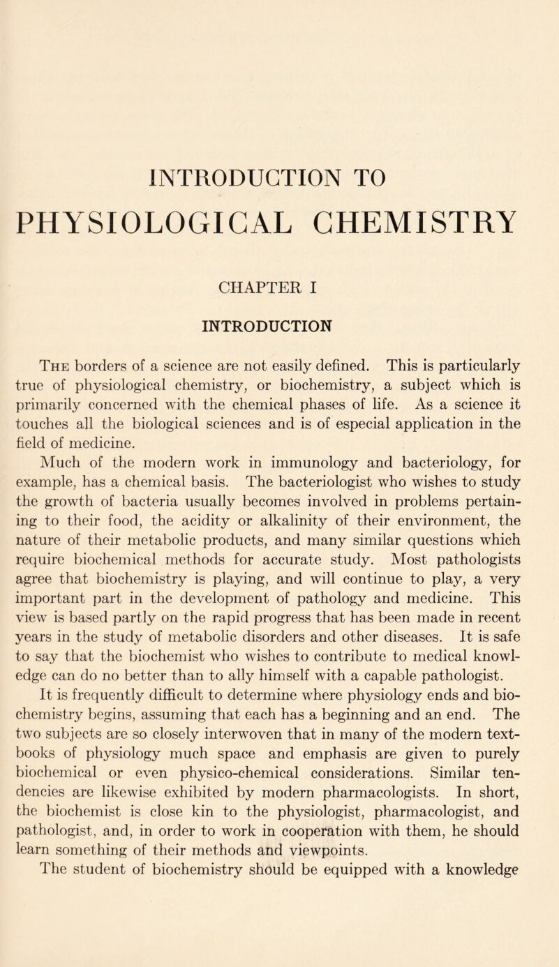 INTRODUCTION TO PHYSIOLOGICAL CHEMISTRY CHAPTER I INTRODUCTION The borders of a science are not easily defined. This is particularly true of physiological chemistry, or biochemistry, a subject which is primarily concerned with the chemical phases of life. As a science it touches all the biological sciences and is of especial application in the field of medicine. Much of the modern work in immunology and bacteriology, for example, has a chemical basis. The bacteriologist who wishes to study the growth of bacteria usually becomes involved in problems pertain- ing to their food, the acidity or alkalinity of their environment, the nature of their metabolic products, and many similar questions which require biochemical methods for accurate study. Most pathologists agree that biochemistry is playing, and will continue to play, a very important part in the development of pathology and medicine. This view is based partly on the rapid progress that has been made in recent years in the study of metabolic disorders and other diseases. It is safe to say that the biochemist who wishes to contribute to medical knowl- edge can do no better than to ally himself with a capable pathologist. It is frequently difficult to determine where physiology ends and bio- chemistry begins, assuming that each has a beginning and an end. The two subjects are so closely interwoven that in many of the modern text- books of physiology much space and emphasis are given to purely biochemical or even physico-chemical considerations. Similar ten- dencies are likewise exhibited by modern pharmacologists. In short, the biochemist is close kin to the physiologist, pharmacologist, and pathologist, and, in order to work in cooperation with them, he should learn something of their methods and viewpoints. The student of biochemistry should be equipped with a knowledge