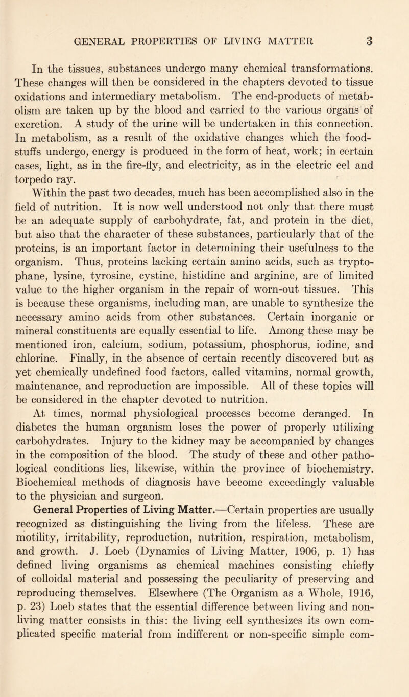 In the tissues, substances undergo many chemical transformations. These changes will then be considered in the chapters devoted to tissue oxidations and intermediary metabolism. The end-products of metab- olism are taken up by the blood and carried to the various organs of excretion. A study of the urine will be undertaken in this connection. In metabolism, as a result of the oxidative changes which the food- stuffs undergo, energy is produced in the form of heat, work; in certain cases, light, as in the fire-fly, and electricity, as in the electric eel and torpedo ray. Within the past two decades, much has been accomplished also in the field of nutrition. It is now well understood not only that there must be an adequate supply of carbohydrate, fat, and protein in the diet, but also that the character of these substances, particularly that of the proteins, is an important factor in determining their usefulness to the organism. Thus, proteins lacking certain amino acids, such as trypto- phane, lysine, tyrosine, cystine, histidine and arginine, are of limited value to the higher organism in the repair of worn-out tissues. This is because these organisms, including man, are unable to synthesize the necessary amino acids from other substances. Certain inorganic or mineral constituents are equally essential to life. Among these may be mentioned iron, calcium, sodium, potassium, phosphorus, iodine, and chlorine. Finally, in the absence of certain recently discovered but as yet chemically undefined food factors, called vitamins, normal growth, maintenance, and reproduction are impossible. All of these topics will be considered in the chapter devoted to nutrition. At times, normal physiological processes become deranged. In diabetes the human organism loses the power of properly utilizing carbohydrates. Injury to the kidney may be accompanied by changes in the composition of the blood. The study of these and other patho- logical conditions lies, likewise, within the province of biochemistry. Biochemical methods of diagnosis have become exceedingly valuable to the physician and surgeon. General Properties of Living Matter.—Certain properties are usually recognized as distinguishing the living from the lifeless. These are motility, irritability, reproduction, nutrition, respiration, metabolism, and growth. J. Loeb (Dynamics of Living Matter, 1906, p. 1) has defined living organisms as chemical machines consisting chiefly of colloidal material and possessing the peculiarity of preserving and reproducing themselves. Elsewhere (The Organism as a Whole, 1916, p. 23) Loeb states that the essential difference between living and non- living matter consists in this: the living cell synthesizes its own com- plicated specific material from indifferent or non-specific simple com-