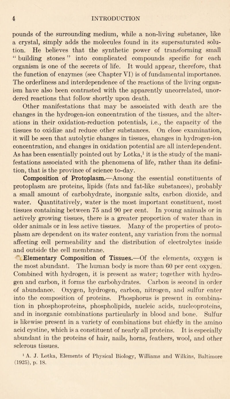 pounds of the surrounding medium, while a non-living substance, like a crystal, simply adds the molecules found in its supersaturated solu- tion. He believes that the synthetic power of transforming small “ building stones ” into complicated compounds specific for each organism is one of the secrets of life. It would appear, therefore, that the function of enzymes (see Chapter VI) is of fundamental importance. The orderliness and interdependence of the reactions of the living organ- ism have also been contrasted with the apparently uncorrelated, unor- dered reactions that follow shortly upon death. Other manifestations that may be associated with death are the changes in the hydrogen-ion concentration of the tissues, and the alter- ations in their oxidation-reduction potentials, i.e., the capacity of the tissues to oxidize and reduce other substances. On close examination, it will be seen that autolytic changes in tissues, changes in hydrogen-ion concentration, and changes in oxidation potential are all interdependent. As has been essentially pointed out by Lotka,1 it is the study of the mani- festations associated with the phenomena of life, rather than its defini- tion, that is the province of science to-day. Composition of Protoplasm.—Among the essential constituents of protoplasm are proteins, lipids (fats and fat-like substances), probably a small amount of carbohydrate, inorganic salts, carbon dioxide, and water. Quantitatively, water is the most important constituent, most tissues containing between 75 and 90 per cent. In young animals or in actively growing tissues, there is a greater proportion of water than in older animals or in less active tissues. Many of the properties of proto- plasm are dependent on its water content, any variation from the normal affecting cell permeability and the distribution of electrolytes inside and outside the cell membrane. Elementary Composition of Tissues.—Of the elements, oxygen is the most abundant. The human body is more than 60 per cent oxygen. Combined with hydrogen, it is present as water; together with hydro- gen and carbon, it forms the carbohydrates. Carbon is second in order of abundance. Oxygen, hydrogen, carbon, nitrogen, and sulfur enter into the composition of proteins. Phosphorus is present in combina- tion in phosphoproteins, phospholipids, nucleic acids, nucleoproteins, and in inorganic combinations particularly in blood and bone. Sulfur is likewise present in a variety of combinations but chiefly in the amino acid cystine, which is a constituent of nearly all proteins. It is especially abundant in the proteins of hair, nails, horns, feathers, wool, and other sclerous tissues. 1 A. J. Lotka, Elements of Physical Biology, Williams and Wilkins, Baltimore (1925), p. 18.