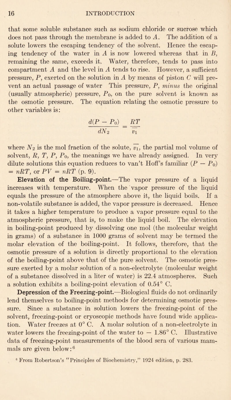 that some soluble substance such as sodium chloride or sucrose which does not pass through the membrane is added to A. The addition of a solute lowers the escaping tendency of the solvent. Hence the escap- ing tendency of the water in A is now lowered whereas that in B, remaining the same, exceeds it. Water, therefore, tends to pass into compartment A and the level in A tends to rise. However, a sufficient pressure, P, exerted on the solution in A by means of piston C will pre- vent an actual passage of water This pressure, P, minus the original (usually atmospheric) pressure, Po, on the pure solvent is known as the osmotic pressure. The equation relating the osmotic pressure to other variables is: d(P - Po) _ PP PV2 vi where JV2 is the mol fraction of the solute, vi, the partial mol volume of solvent, P, T, P, Po, the meanings we have already assigned. In very dilute solutions this equation reduces to van’t Hoff’s familiar (P — Po) = nRT, or PV = nRT (p. 9). Elevation of the Boiling-point.—The vapor pressure of a liquid increases with temperature. When the vapor pressure of the liquid equals the pressure of the atmosphere above it, the liquid boils. If a non-volatile substance is added, the vapor pressure is decreased. Hence it takes a higher temperature to produce a vapor pressure equal to the atmospheric pressure, that is, to make the liquid boil. The elevation in boiling-point produced by dissolving one mol (the molecular weight in grams) of a substance in 1000 grams of solvent may be termed the molar elevation of the boiling-point. It follows, therefore, that the osmotic pressure of a solution is directly proportional to the elevation of the boiling-point above that of the pure solvent. The osmotic pres- sure exerted by a molar solution of a non-electrolyte (molecular weight of a substance dissolved in a liter of water) is 22.4 atmospheres. Such a solution exhibits a boiling-point elevation of 0.54° C. Depression of the Freezing-point.—Biological fluids do not ordinarily lend themselves to boiling-point methods for determining osmotic pres- sure. Since a substance in solution lowers the freezing-point of the solvent, freezing-point or cryoscopic methods have found wide applica- tion. Water freezes at 0° C. A molar solution of a non-electrolyte in water lowers the freezing-point of the water to — 1.86° C. Illustrative data of freezing-point measurements of the blood sera of various mam- mals are given below:6 6 From Robertson’s “Principles of Biochemistry,” 1924 edition, p. 283.