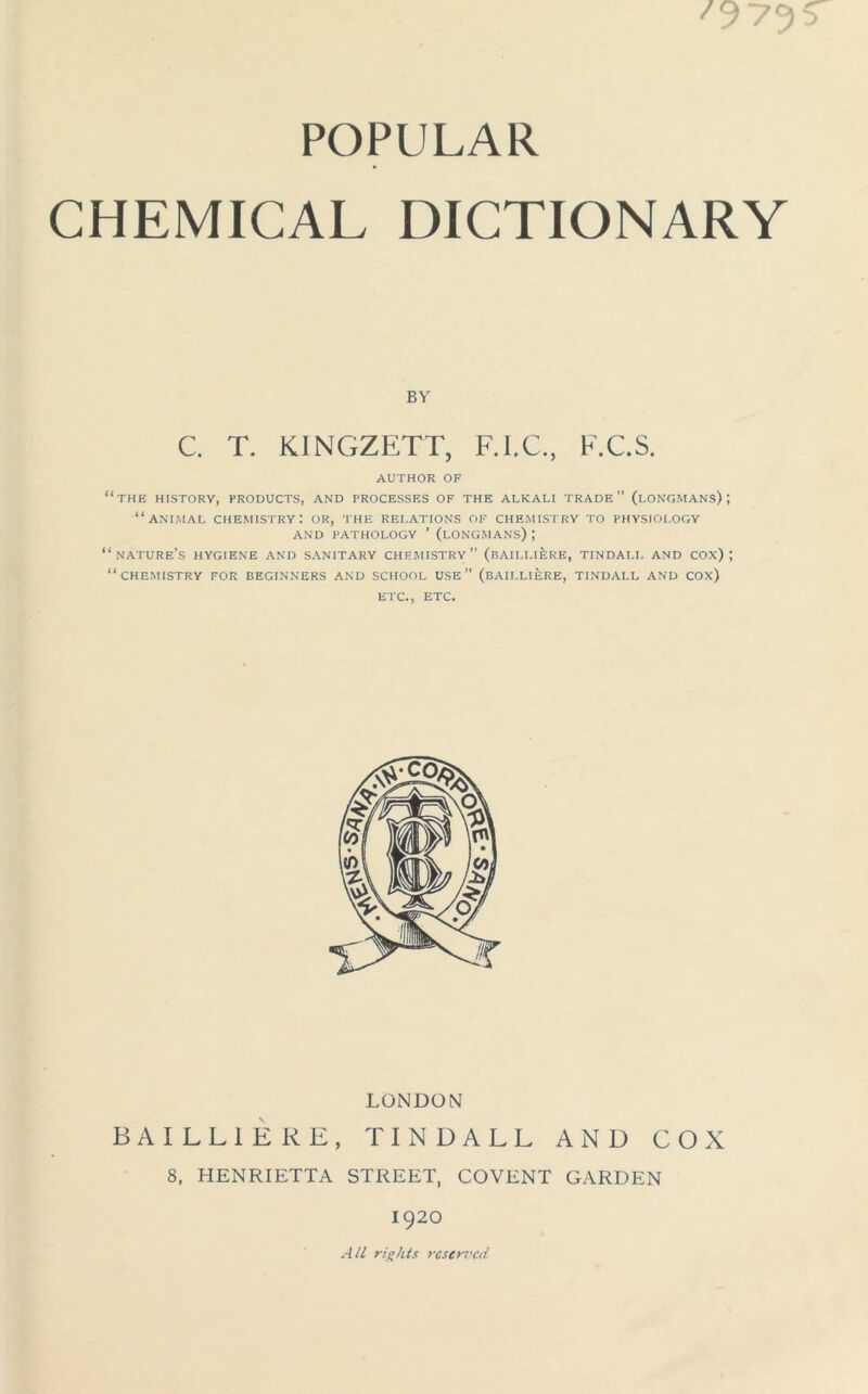 POPULAR CHEMICAL DICTIONARY BY C T. KINGZETT, FTC, E.C.S. AUTHOR OF “the history, products, and processes of the alkali trade” (longmans); “animal chemistry: or, the relations of chemistry to physiology and pathology ’ (longmans) ; “nature’s HYGIENE AND SANITARY chemistry” (BAILLIERE, TINDALL AND COX) ; “CHEMISTRY FOR BEGINNERS AND SCHOOL USE (BAILLIERE, TINDALL AND COx) ETC., ETC. LONDON BAILLIERE, TINDALL AND COX 8, HENRIETTA STREET, COVENT GARDEN 1920 All rights reserved