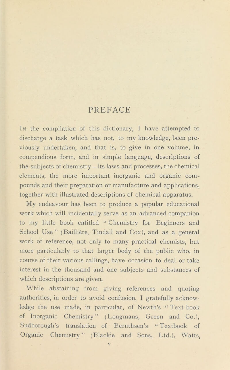 PREFACE In the compilation of this dictionary, I have attempted to discharge a task which has not, to my knowledge, been pre- viously undertaken, and that is, to give in one volume, in compendious form, and in simple language, descriptions of the subjects of chemistry—its laws and processes, the chemical elements, the more important inorganic and organic com- pounds and their preparation or manufacture and applications, together with illustrated descriptions of chemical apparatus. My endeavour has been to produce a popular educational work which will incidentally serve as an advanced companion to my little book entitled “ Chemistry for Beginners and School Use” (Bailliere, Tindall and Cox), and as a general work of reference, not only to many practical chemists, but more particularly to that larger body of the public who, in course of their various callings, have occasion to deal or take interest in the thousand and one subjects and substances of which descriptions are given. While abstaining from giving references and quoting authorities, in order to avoid confusion, I gratefully acknow- ledge the use made, in particular, of Newth’s “ Text-book of Inorganic Chemistry” (Longmans, Green and Co.), Sudborough’s translation of Bernthsen’s “ Textbook of Organic Chemistry ” (Blackie and Sons, Ltd.), Watts,