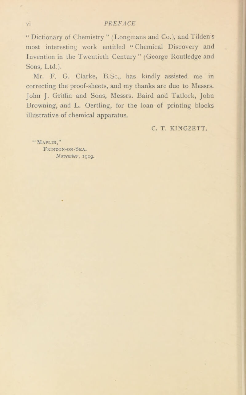 “ Dictionary of Chemistry ” (Longmans and Co.), and Tilden’s most interesting work entitled “ Chemical Discovery and Invention in the Twentieth Century ” (George Routledge and Sons, Ltd.). Mr. F. G. Clarke, B.Sc., has kindly assisted me in correcting the proof-sheets, and my thanks are due to Messrs. John J. Griffin and Sons, Messrs. Baird and Tatlock, John Browning, and L. Oertling, for the loan of printing blocks illustrative of chemical apparatus. C. T. KINGZETT. “ Maplin,” Frinton-on-Sea. November, 19x9.