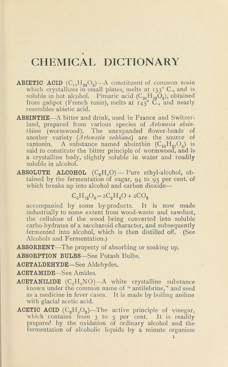 ABXETIC ACID (C19H2802)—A constituent of common rosin which crystallizes in small plates, melts at 1530 C., and is soluble in hot alcohol. Pimaric acid (C20H.-.0O2), obtained from galipot (French rosin), melts at 1450 C., and nearly resembles abietic acid. ABSINTHE—A bitter and drink, used in France and Switzer- land, prepared from various species of Artemesia absin- thium (wormwood). The unexpanded flower-heads of another variety (Artemesia vahliana) are the source of santonin. A substance named absinthin (ClfiH2205) is said to constitute the bitter principle of wormwood, and is a crystalline body, slightly soluble in water and readily soluble in alcohol. ABSOLUTE ALCOHOL (C2H0O) — Pure ethyl-alcohol, ob- tained by the fermentation of sugar, 94 to 95 per cent, of which breaks up into alcohol and carbon dioxide— c6H12°6=2C2pi6o + 2Co2 accompanied by some by-products. It is now made industrially to some extent from wood-waste and sawdust, the cellulose of the wood being converted into soluble carbo-hydrates of a saccharoid character, and subsequently fermented into alcohol, which is then distilled off. (See Alcohols and Fermentation.) ABSORBENT—The property of absorbing or soaking up. ABSORPTION BULBS—See Potash Bulbs. ACETALDEHYDE—See Aldehydes. ACETAMIDE—See Amides. ACETANILIDE (C8H9NO)— A white crystalline substance known under the common name of “ antifebrine,” and used as a medicine in fever cases. It is made by boiling aniline with glacial acetic acid. ACETIC ACID (C2H ,02)—The active principle of vinegar, which contains irom 3 to 5 per cent. It is readily prepared by the oxidation of ordinary alcohol and the fermentation of alcoholic liquids by a minute organism