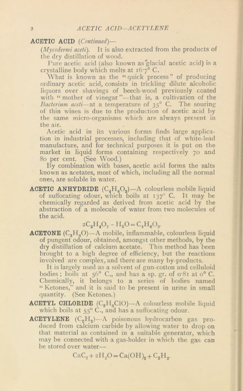 o ACETIC ACID—ACETYLENE ACETIC ACID (Continued)— (Mycodevmi aceti). It is also extracted from the products of the dry distillation of wood. Pure acetic acid (also known as#glacial acetic acid) is a crystalline body which melts at 167° C. What is known as the “quick process” of producing ordinary acetic acid, consists in trickling dilute alcoholic liquors over shavings of beech-wood previously coated with “mother of vinegar”—that is, a cultivation of the Bacterium aceti—at a temperature of 350 C. The souring of thin wines is due to the production of acetic acid by the same micro-organisms which are always present in the air. Acetic acid in its various forms finds large applica- tion in industrial processes, including that of white-lead manufacture, and for technical purposes it is put on the market in liquid forms containing respectively 70 and 80 per cent. (See Wood.) By combination with bases, acetic acid forms the salts known as acetates, most of which, including all the normal ones, are soluble in water. ACETIC ANHYDRIDE (C4H603)—A colourless mobile liquid of suffocating odour, which boils at 1370 C. It may be chemically regarded as derived from acetic acid by the abstraction of a molecule of water from two molecules of the acid. 2C2H402-H20 = C4H603. ACETONE (C3lIfiO)—A mobile, inflammable, colourless liquid of pungent odour, obtained, amongst other methods, by the dry distillation of calcium acetate. This method has been brought to a high degree of efficiency, but the reactions involved are complex, and there are many by-products. It is largely used as a solvent of gun-cotton and celluloid bodies ; boils at 56° C., and has a sp. gr. of o-8i at o° C. Chemically, it belongs to a series of bodies named “ Ketones,” and it is said to be present in urine in small quantity. (See Ketones.) ACETYL CHLORIDE (C2II3C1C))—A colourless mobile liquid which boils at 550 C., and has a suffocating odour. ACETYLENE (C2II2)—A poisonous hydrocarbon gas pro- duced from calcium carbide by allowing water to drop on that material as contained in a suitable generator, which may be connected with a gas-holder in which the gas can be stored over water—• CaC2 + 2H2Q = Ca(OH)2 4- C2H2.