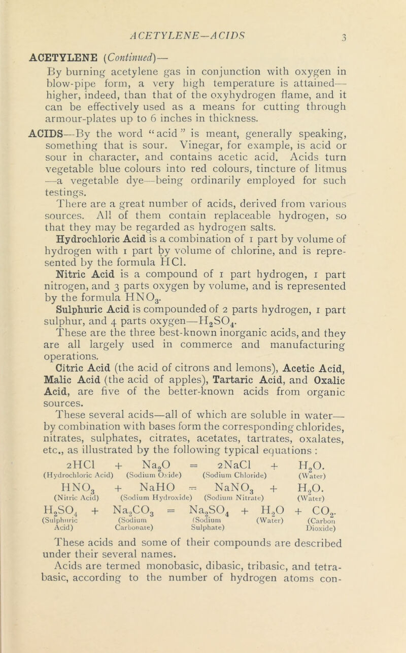 A CETYLENE-A CIDS o ACETYLENE {Continued)— By burning acetylene gas in conjunction with oxygen in blow-pipe form, a very high temperature is attained— higher, indeed, than that of the oxyhydrogen flame, and it can be effectively used as a means for cutting through armour-plates up to 6 inches in thickness. ACIDS—By the word “acid” is meant, generally speaking, something that is sour. Vinegar, for example, is acid or sour in character, and contains acetic acid. Acids turn vegetable blue colours into red colours, tincture of litmus —a vegetable dye—being ordinarily employed for such testings. There are a great number of acids, derived from various sources. All of them contain replaceable hydrogen, so that they may be regarded as hydrogen salts. Hydrochloric Acid is a combination of i part by volume of hydrogen with i part by volume of chlorine, and is repre- sented by the formula HC1. Nitric Acid is a compound of i part hydrogen, i part nitrogen, and ^ parts oxygen by volume, and is represented by the formula HN03. Sulphuric Acid is compounded of 2 parts hydrogen, 1 part sulphur, and 4 parts oxygen—H2S04. These are the three best-known inorganic acids, and they are all largely used in commerce and manufacturing operations. Citric Acid (the acid of citrons and lemons), Acetic Acid, Malic Acid (the acid of apples), Tartaric Acid, and Oxalic Acid, are five of the better-known acids from organic sources. These several acids—all of which are soluble in water— by combination with bases form the corresponding chlorides, nitrates, sulphates, citrates, acetates, tartrates, oxalates, etc., as illustrated by the following typical equations : 2HCI + Na20 = 2NaCl + HaO. (Hydrochloric Acid) (Sodium Oxide) (Sodium Chloride) (Water) HNO3 (Nitric Acid) h2so4 + (Sulphuric Acid) + NaHO — NaN03 + H20. (Sodium Hydroxide) (Sodium Nitrate) (Water) Na2C03 = Na2S04 + H.,0 + C02. (Sodium (Sodium (Water) (Carbon Carbonate) Sulphate) Dioxide) These acids and some of their compounds are described under their several names. Acids are termed monobasic, dibasic, tribasic, and tetra- basic, according to the number of hydrogen atoms con-