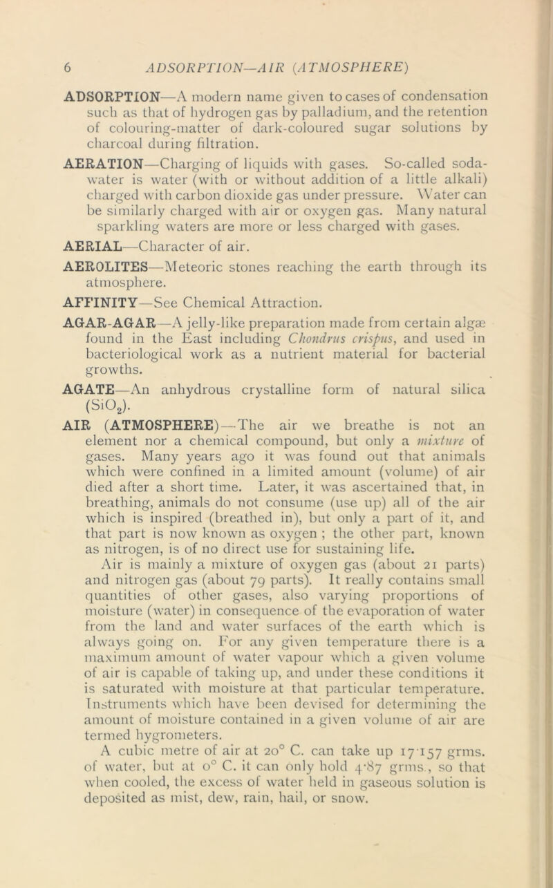 ADSORPTION—A modern name given to cases of condensation such as that of hydrogen gas by palladium, and the retention of colouring-matter of dark-coloured sugar solutions by charcoal during filtration. AERATION—Charging of liquids with gases. So-called soda- water is water (with or without addition of a little alkali) charged with carbon dioxide gas under pressure. Water can be similarly charged with air or oxygen gas. Many natural sparkling waters are more or less charged with gases. AERIAL- Character of air. AEROLITES—Meteoric stones reaching the earth through its atmosphere. AFFINITY—See Chemical Attraction. AGAR-AGAR —A jelly-like preparation made from certain algae found in the East including Chondrus crispus, and used in bacteriological work as a nutrient material for bacterial growths. AGATE—An anhydrous crystalline form of natural silica (Sio2). AIR (ATMOSPHERE) -The air we breathe is not an element nor a chemical compound, but only a mixture of gases. Many years ago it was found out that animals which were confined in a limited amount (volume) of air died after a short time. Later, it was ascertained that, in breathing, animals do not consume (use up) all of the air which is inspired (breathed in), but only a part of it, and that part is now known as oxygen ; the other part, known as nitrogen, is of no direct use for sustaining life. Air is mainly a mixture of oxygen gas (about 21 parts) and nitrogen gas (about 79 parts). It really contains small quantities of other gases, also varying proportions of moisture (water) in consequence of the evaporation of water from the land and water surfaces of the earth which is always going on. For any given temperature there is a maximum amount of water vapour which a given volume of air is capable of taking up, and under these conditions it is saturated with moisture at that particular temperature. Instruments which have been devised for determining the amount of moisture contained in a given volume of air are termed hygrometers. A cubic metre of air at 20° C. can take up 17 157 grms. of water, but at o° C. it can only hold 4-87 grms., so that when cooled, the excess of water held in gaseous solution is deposited as mist, dew, rain, hail, or snow.